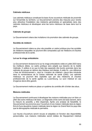 89
Cabinets médicaux
Les cabinets médicaux constituent la base d'une couverture médicale de proximité
sur l'ensemble du territoire. Le Gouvernement prendra des mesures pour rendre
plus attractive l'installation des médecins généralistes et spécialistes dans des
cabinets médicaux et développer ainsi les soins médicaux de base dans tout le
pays.
Cabinets de groupe
Le Gouvernement créera des incitations à la promotion des cabinets de groupe.
Sociétés de médecin
Le Gouvernement créera au plus vite possible un cadre juridique pour les sociétés
de médecins lesquelles ne pourront être composées que de médecins et d'autres
professionnels de la santé.
Loi sur le virage ambulatoire
Le Gouvernement révisera la loi sur le virage ambulatoire votée en juillet 2023 dans
les meilleurs délais. Le cadre juridique sera adapté aux besoins de la réalité
médicale. Il veillera à ce que la liste des appareils dits lourds autorisés dans les
cabinets de groupe en dehors des hôpitaux soit élargie. A cette fin, une référence
« frais de fonctionnement », dont la « location de matériel » devra être introduite
dans la nomenclature de la Caisse nationale de santé (CNS). Les cabinets
médicaux ne pourront être exploités que par des médecins et d'autres
professionnels de la santé agréés au Luxembourg. Le suivi médical en cas
d'urgence devra être garanti.
Le Gouvernement mettra en place un système de contrôle afin d’éviter des abus.
Maisons médicales
Le Gouvernement continuera à développer les maisons médicales pour en faire un
pilier des soins médicaux de base. Le diagnostic et les soins de base doivent, dans
la mesure du possible, y être dispensés. Après une analyse de faisabilité, le
Gouvernement se prononce pour l’ouverture d’une maison médicale dans la région
Est et d'une deuxième maison médicale dans la région du Grand Nord du pays dès
que la démographie médicale le permettra.
Les heures d’ouverture seront revues et adaptées en fonction des disponibilités
personnelles. Les maisons médicales seront dotées de l'équipement médical
 