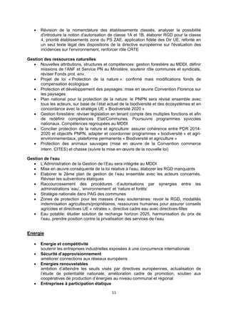 

Révision de la nomenclature des établissements classés, analyser la possibilité
d'introduire la notion d’autorisation de classe 1A et 1B, élaborer RGD pour la classe
4, priorité établissements zone du PS ZAE, application fidèle des Dir UE, refonte en
un seul texte légal des dispositions de la directive européenne sur l'évaluation des
incidences sur l'environnement, renforcer rôle CRTE

Gestion des ressources naturelles
 Nouvelles attributions, structures et compétences: gestion forestière au MDDI, définir
missions de l’ANF et Service PN au Ministère, soutenir rôle communes et syndicats,
réviser Fonds prot. env.
 Projet de loi « Protection de la nature »: confirmé mais modifications fonds de
compensation écologique
 Protection et développement des paysages: mise en œuvre Convention Florence sur
les paysages
 Plan national pour la protection de la nature: le PNPN sera révisé ensemble avec
tous les acteurs, sur base de l’état actuel de la biodiversité et des écosystèmes et en
concordance avec la stratégie UE « Biodiversité 2020 »
 Gestion forestière: réviser législation en tenant compte des multiples fonctions et afin
de redéfinir compétences Etat/Communes. Poursuivre programmes syvicoles
nationaux. Compétences regroupées au MDDI
 Concilier protection de la nature et agriculture: assurer cohérence entre PDR 20142020 et objectifs PNPN, adapter et coordonner programmes « biodiversité » et agrienvironnementaux, plateforme permanente « Biodiversité et agriculture »
 Protection des animaux sauvages (mise en œuvre de la Convention commerce
intern. CITES) et chasse (suivre la mise en œuvre de la nouvelle loi)
Gestion de l’eau
 L’Administration de la Gestion de l’Eau sera intégrée au MDDI
 Mise en œuvre conséquente de la loi relative à l’eau, élaborer les RGD manquants
 Elaborer le 2ème plan de gestion de l’eau ensemble avec les acteurs concernés.
Réviser les subventions étatiques
 Raccourcissement des procédures d’autorisations par synergies entre les
administrations ’eau’, ’environnement’ et ‘nature et forêts’
 Stratégie nationale dans PAG des communes
 Zones de protection pour les masses d’eau souterraines: revoir le RGD, modalités
indemnisation agriculteurs/propriétaires, ressources humaines pour assurer conseils
agricoles et directives UE « nitrates », directive cadre eau avec directives-filles
 Eau potable: étudier solution de rechange horizon 2025, harmonisation du prix de
l’eau, prendre position contre la privatisation des services de l’eau

Energie






Energie et compétitivité
soutenir les entreprises industrielles exposées à une concurrence internationale
Sécurité d’approvisionnement
améliorer connections aux réseaux européens
Energies renouvelables
ambition d’atteindre les seuils visés par directives européennes, actualisation de
l’étude de potentialité nationale, amélioration cadre de promotion, soutien aux
coopératives de production d’énergies au niveau communal et régional
Entreprises à participation étatique
11 

 

 