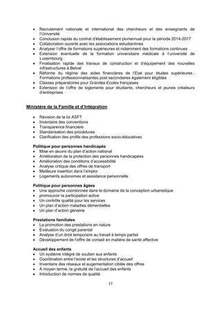 









Recrutement nationale et international des chercheurs et des enseignants de
l’Université
Conclusion rapide du contrat d'établissement pluriannuel pour la période 2014-2017
Collaboration ouverte avec les associations estudiantines
Analyser l’offre de formations supérieures et notamment des formations continues
Extension éventuelle de la formation universitaire médicale à l’université de
Luxembourg
Finalisation rapide des travaux de construction et d’équipement des nouvelles
infrastructures à Belval
Réforme du régime des aides financières de l’Etat pour études supérieures ;
Formations professionnalisantes post secondaires également éligibles
Classes préparatoires pour Grandes Ecoles françaises
Extension de l’offre de logements pour étudiants, chercheurs et jeunes créateurs
d’entreprises

Ministère de la Famille et d’Intégration






Révision de la loi ASFT
Inventaire des conventions
Transparence financière
Standarisation des procédures
Clarification des profils des professions socio-éducatives

Politique pour personnes handicapés
 Mise en œuvre du plan d’action national
 Amélioration de la protection des personnes handicapées
 Amélioration des conditions d’accessibilité
 Analyse critique des offres de transport
 Meilleure insertion dans l’emploi
 Logements autonomes et assistance personnelle
Politique pour personnes âgées
 Une approche coordonnée dans le domaine de la conception urbanistique
 promouvoir la participation active
 Un contrôle qualité pour les services
 Un plan d’action maladies démentielles
 Un plan d’action gériatrie
Prestations familiales
 La promotion des prestations en nature
 Evaluation du congé parental
 Analyse d’un droit temporaire au travail à temps partiel
 Développement de l’offre de conseil en matière de santé affective
Accueil des enfants
 Un système intégré de soutien aux enfants
 Coordination entre l’ecole et les structures d’accueil
 Inventaire des réseaux et augementation ciblée des offres
 A moyen terme: la gratuité de l’accueil des enfants
 Introduction de normes de qualité
17 
 

 