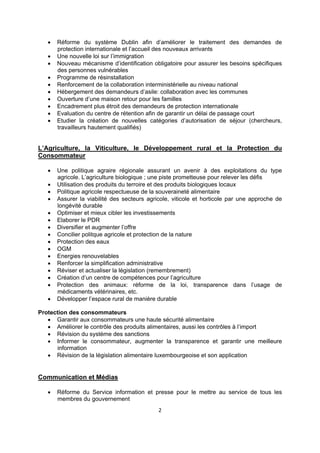 










Réforme du système Dublin afin d’améliorer le traitement des demandes de
protection internationale et l’accueil des nouveaux arrivants
Une nouvelle loi sur l’immigration
Nouveau mécanisme d’identification obligatoire pour assurer les besoins spécifiques
des personnes vulnérables
Programme de résinstallation
Renforcement de la collaboration interministérielle au niveau national
Hébergement des demandeurs d’asile: collaboration avec les communes
Ouverture d’une maison retour pour les familles
Encadrement plus étroit des demandeurs de protection internationale
Evaluation du centre de rétention afin de garantir un délai de passage court
Etudier la création de nouvelles catégories d’autorisation de séjour (chercheurs,
travailleurs hautement qualifiés)

L’Agriculture, la Viticulture, le Développement rural et la Protection du
Consommateur

















Une politique agraire régionale assurant un avenir à des exploitations du type
agricole. L’agriculture biologique ; une piste prometteuse pour relever les défis
Utilisation des produits du terroire et des produits biologiques locaux
Politique agricole respectueuse de la souveraineté alimentaire
Assurer la viabilité des secteurs agricole, viticole et horticole par une approche de
longévité durable
Optimiser et mieux cibler les investissements
Elaborer le PDR
Diversifier et augmenter l’offre
Concilier politque agricole et protection de la nature
Protection des eaux
OGM
Energies renouvelables
Renforcer la simplification administrative
Réviser et actualiser la législation (remembrement)
Création d’un centre de compétences pour l’agriculture
Protection des animaux: réforme de la loi, transparence dans l’usage de
médicaments vétérinaires, etc.
Développer l’espace rural de manière durable

Protection des consommateurs
 Garantir aux consommateurs une haute sécurité alimentaire
 Améliorer le contrôle des produits alimentaires, aussi les contrôles à l’import
 Révision du système des sanctions
 Informer le consommateur, augmenter la transparence et garantir une meilleure
information
 Révision de la législation alimentaire luxembourgeoise et son application

Communication et Médias


Réforme du Service information et presse pour le mettre au service de tous les
membres du gouvernement
2 

 

 