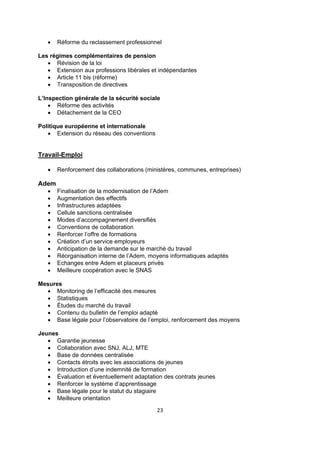 

Réforme du reclassement professionnel

Les régimes complémentaires de pension
 Révision de la loi
 Extension aux professions libérales et indépendantes
 Article 11 bis (réforme)
 Transposition de directives
L’Inspection générale de la sécurité sociale
 Réforme des activités
 Détachement de la CEO
Politique européenne et internationale
 Extension du réseau des conventions

Travail-Emploi


Renforcement des collaborations (ministères, communes, entreprises)

Adem













Finalisation de la modernisation de l’Adem
Augmentation des effectifs
Infrastructures adaptées
Cellule sanctions centralisée
Modes d’accompagnement diversifiés
Conventions de collaboration
Renforcer l’offre de formations
Création d’un service employeurs
Anticipation de la demande sur le marché du travail
Réorganisation interne de l’Adem, moyens informatiques adaptés
Echanges entre Adem et placeurs privés
Meilleure coopération avec le SNAS

Mesures
 Monitoring de l’efficacité des mesures
 Statistiques
 Études du marché du travail
 Contenu du bulletin de l’emploi adapté
 Base légale pour l’observatoire de l’emploi, renforcement des moyens
Jeunes
 Garantie jeunesse
 Collaboration avec SNJ, ALJ, MTE
 Base de données centralisée
 Contacts étroits avec les associations de jeunes
 Introduction d’une indemnité de formation
 Évaluation et éventuellement adaptation des contrats jeunes
 Renforcer le système d’apprentissage
 Base légale pour le statut du stagiaire
 Meilleure orientation
23 
 

 
