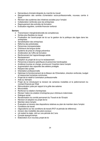 






Demandeurs d’emploi éloignés du marché du travail
Réorganisation des centres d’orientation socio-professionnelle, nouveau centre à
Esch
Révision des systèmes des initiatives sociales pour l’emploi
Collaboration renforcée avec les entreprises
Regroupement des activités de formation
Evaluation régulière, contrôle financier renforcé

Seniors
 Transmission intergénérationelle de compétences
 Sorties plus flexibles du travail
 Finalisation de l’avant-projet de loi sur la gestion de la politique des âges dans les
entreprises
 Sensibilisation des entreprises
 Réforme des préretraites
 Personnes monoparentales
 Chômeurs de longue durée
 Système de prise en charge préventive
 Amélioration de l’offre de formation
 Renforcement de l’apprentissage adulte
 Reclassement
 Adoption du projet de loi sur le reclassement
 Personnes à besoins spécifiques et personnes handicapées
 Améliorer la prise en charge, promouvoir l’insertion dans l’emploi
 Augmentation des capacités des ateliers protégés
 Respect des quotas
 Orientation professionnelle
 Optimiser le fonctionnement de la Maison de l’Orientation, direction renforcée, budget
et ressources humaines communes
 Projet de loi relatif à l’orientation professionnelle
 Aide au réemploi
 Projet de loi introduisant la révision de certaines modalités et le plafonnement du
montant financé par l’Etat
 Rémunération juste par rapport à la grille des salaires
 Microcrédits
 Renforcer la création d’entreprises
 Réviser l’aide à la création d’entreprise pour chômeurs indemnisés
 Dialogue social
 Revalorisation du comité permanent du Travail et de l’Emploi
 Révision et adoption du projet de loi
 Maintien dans l’emploi
 Évaluation et révision des dispositions relatives au plan de maintien dans l’emploi
 Conditions de travail
 négociations sur les conditions de travail (POT et période de référence)
 révision des modalités des plans sociaux
 cdi restent la règle, cdd sur une période de 2 ans
 Compte épargne-temps
 Élaboration d’un nouveau projet de loi

24 
 

 