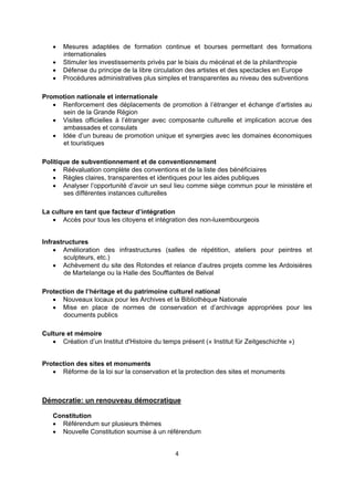 




Mesures adaptées de formation continue et bourses permettant des formations
internationales
Stimuler les investissements privés par le biais du mécénat et de la philanthropie
Défense du principe de la libre circulation des artistes et des spectacles en Europe
Procédures administratives plus simples et transparentes au niveau des subventions

Promotion nationale et internationale
 Renforcement des déplacements de promotion à l’étranger et échange d’artistes au
sein de la Grande Région
 Visites officielles à l’étranger avec composante culturelle et implication accrue des
ambassades et consulats
 Idée d’un bureau de promotion unique et synergies avec les domaines économiques
et touristiques
Politique de subventionnement et de conventionnement
 Réévaluation complète des conventions et de la liste des bénéficiaires
 Règles claires, transparentes et identiques pour les aides publiques
 Analyser l’opportunité d’avoir un seul lieu comme siège commun pour le ministère et
ses différentes instances culturelles
La culture en tant que facteur d’intégration
 Accès pour tous les citoyens et intégration des non-luxembourgeois
Infrastructures
 Amélioration des infrastructures (salles de répétition, ateliers pour peintres et
sculpteurs, etc.)
 Achèvement du site des Rotondes et relance d’autres projets comme les Ardoisières
de Martelange ou la Halle des Soufflantes de Belval
Protection de l’héritage et du patrimoine culturel national
 Nouveaux locaux pour les Archives et la Bibliothèque Nationale
 Mise en place de normes de conservation et d’archivage appropriées pour les
documents publics
Culture et mémoire
 Création d’un Institut d'Histoire du temps présent (« Institut für Zeitgeschichte »)
Protection des sites et monuments
 Réforme de la loi sur la conservation et la protection des sites et monuments

Démocratie: un renouveau démocratique
Constitution
 Référendum sur plusieurs thèmes
 Nouvelle Constitution soumise à un référendum
4 
 

 