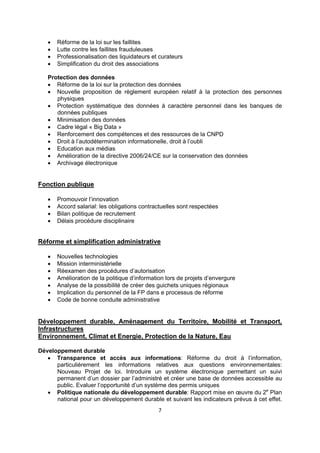 




Réforme de la loi sur les faillites
Lutte contre les faillites frauduleuses
Professionalisation des liquidateurs et curateurs
Simplification du droit des associations

Protection des données
 Réforme de la loi sur la protection des données
 Nouvelle proposition de règlement européen relatif à la protection des personnes
physiques
 Protection systématique des données à caractère personnel dans les banques de
données publiques
 Minimisation des données
 Cadre légal « Big Data »
 Renforcement des compétences et des ressources de la CNPD
 Droit à l’autodétermination informationelle, droit à l’oubli
 Education aux médias
 Amélioration de la directive 2006/24/CE sur la conservation des données
 Archivage électronique

Fonction publique





Promouvoir l’innovation
Accord salarial: les obligations contractuelles sont respectées
Bilan politique de recrutement
Délais procédure disciplinaire

Réforme et simplification administrative








Nouvelles technologies
Mission interministérielle
Réexamen des procédures d’autorisation
Amélioration de la politique d’information lors de projets d’envergure
Analyse de la possibilité de créer des guichets uniques régionaux
Implication du personnel de la FP dans e processus de réforme
Code de bonne conduite administrative

Développement durable, Aménagement du Territoire, Mobilité et Transport,
Infrastructures
Environnement, Climat et Energie, Protection de la Nature, Eau
Développement durable
 Transparence et accès aux informations: Réforme du droit à l’information,
particulièrement les informations relatives aux questions environnementales:
Nouveau Projet de loi. Introduire un système électronique permettant un suivi
permanent d’un dossier par l’administré et créer une base de données accessible au
public. Evaluer l’opportunité d’un système des permis uniques
 Politique nationale du développement durable: Rapport mise en œuvre du 2e Plan
national pour un développement durable et suivant les indicateurs prévus à cet effet.
7 
 

 