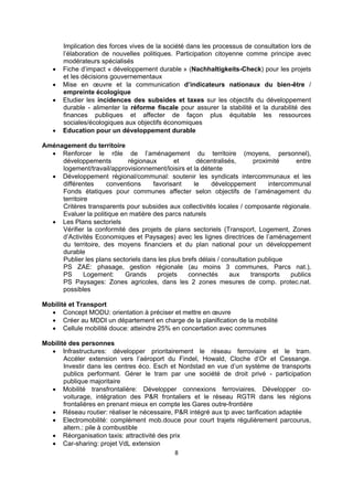 





Implication des forces vives de la société dans les processus de consultation lors de
l’élaboration de nouvelles politiques. Participation citoyenne comme principe avec
modérateurs spécialisés
Fiche d’impact « développement durable » (Nachhaltigkeits-Check) pour les projets
et les décisions gouvernementaux
Mise en œuvre et la communication d’indicateurs nationaux du bien-être /
empreinte écologique
Etudier les incidences des subsides et taxes sur les objectifs du développement
durable - alimenter la réforme fiscale pour assurer la stabilité et la durabilité des
finances publiques et affecter de façon plus équitable les ressources
sociales/écologiques aux objectifs économiques
Education pour un développement durable

Aménagement du territoire
 Renforcer le rôle de l’aménagement du territoire (moyens, personnel),
développements
régionaux
et
décentralisés,
proximité
entre
logement/travail/approvisionnement/loisirs et la détente
 Développement régional/communal: soutenir les syndicats intercommunaux et les
différentes
conventions
favorisant
le
développement
intercommunal
Fonds étatiques pour communes affecter selon objectifs de l’aménagement du
territoire
Critères transparents pour subsides aux collectivités locales / composante régionale.
Evaluer la politique en matière des parcs naturels
 Les Plans sectoriels
Vérifier la conformité des projets de plans sectoriels (Transport, Logement, Zones
d’Activités Economiques et Paysages) avec les lignes directrices de l’aménagement
du territoire, des moyens financiers et du plan national pour un développement
durable
Publier les plans sectoriels dans les plus brefs délais / consultation publique
PS ZAE: phasage, gestion régionale (au moins 3 communes, Parcs nat.),
PS
Logement:
Grands
projets
connectés
aux
transports
publics
PS Paysages: Zones agricoles, dans les 2 zones mesures de comp. protec.nat.
possibles
Mobilité et Transport
 Concept MODU: orientation à préciser et mettre en œuvre
 Créer au MDDI un département en charge de la planification de la mobilité
 Cellule mobilité douce: atteindre 25% en concertation avec communes
Mobilité des personnes
 Infrastructures: développer prioritairement le réseau ferroviaire et le tram.
Accéler extension vers l’aéroport du Findel, Howald, Cloche d’Or et Cessange.
Investir dans les centres éco. Esch et Nordstad en vue d’un système de transports
publics performant. Gérer le tram par une société de droit privé - participation
publique majoritaire
 Mobilité transfrontalière: Développer connexions ferroviaires. Développer covoiturage, intégration des P&R frontaliers et le réseau RGTR dans les régions
frontalières en prenant mieux en compte les Gares outre-frontière
 Réseau routier: réaliser le nécessaire, P&R intégré aux tp avec tarification adaptée
 Electromobilité: complément mob.douce pour court trajets régulièrement parcourus,
altern.: pile à combustible
 Réorganisation taxis: attractivité des prix
 Car-sharing: projet VdL extension
8 
 

 