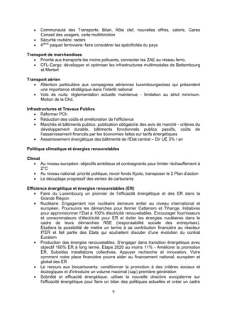 



Communauté des Transports: Bilan, Rôle clef, nouvelles offres, valoris. Gares
Conseil des usagers, carte multifonction
Sécurité routière: radars
4ième paquet ferroviaire: faire considérer les spécificités du pays

Transport de marchandises
 Priorité aux transports les moins polluants, connecter les ZAE au réseau ferro.
 CFL-Cargo: développer et optimiser les infrastructures multimodales de Bettembourg
et Mertert
Transport aérien
 Attention particulière aux compagnies aériennes luxembourgeoises qui présentent
une importance stratégique dans l’intérêt national
 Vols de nuits: réglementation actuelle maintenue - limitation au strict minimum.
Motion de la Chd.
Infrastructures et Travaux Publics
 Réformer PCh
 Réduction des coûts et amélioration de l’efficience
 Marchés et bâtiments publics: publication obligatoire des avis de marché - critères du
développement durable, bâtiments fonctionnels publics passifs, coûts de
l’assainissement financés par les économies faites sur tarifs énergétiques
 Assainissement énergétique des bâtiments de l'Etat central – Dir UE 3% / an
Politique climatique et énergies renouvelables
Climat
 Au niveau européen: objectifs ambitieux et contraignants pour limiter réchauffement à
2°C
 Au niveau national: priorité politique, revoir fonds Kyoto, transposer le 2 Plan d’action
 Le décuplage progressif des ventes de carburants
Efficience énergétique et énergies renouvelables (ER)
 Faire du Luxembourg un pionnier de l’efficacité énergétique et des ER dans la
Grande Région
 Nucléaire: Engagement non nucléaire demeure entier au niveau international et
européen. Poursuivra les démarches pour fermer Cattenom et Tihange. Initiatives
pour approvisionner l’Etat à 100% électricité renouvelables. Encourager fournisseurs
et consommateurs d’électricité pour ER et éviter les énergies nucléaires dans le
cadre de leurs démarches RSE (responsabilité sociale des entreprises).
Etudiera la possibilité de mettre un terme à sa contribution financière au réacteur
ITER et fait partie des Etats qui souhaitent discuter d’une évolution du contrat
Euratom
 Production des énergies renouvelables: S’engager dans transition énergétique avec
objectif 100% ER à long terme. Etape 2020 au moins 11% - Améliorer la promotion
ER, Subsides installations collectives. Appuyer recherche et innovation. Voire
comment notre place financière pourra aider au financement national, européen et
global des ER
 Le recours aux biocarburants: conditionner la promotion à des critères sociaux et
écologiques et d'introduire un volume maximal (cap) première génération
 Sobriété et efficacité énergétique: utiliser la nouvelle directive européenne sur
l'efficacité énergétique pour faire un bilan des politiques actuelles et créer un cadre
9 
 

 