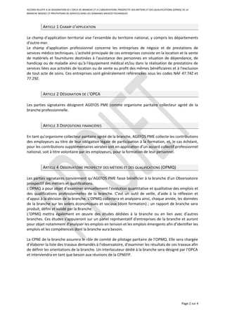 ACCORD RELATIF A LA DESIGNATION DE L’OPCA DE BRANCHE ET A L’OBSERVATOIRE PROSPECTIF DES METIERS ET DES QUALIFICATIONS (OPMQ) DE LA
BRANCHE NEGOCE ET PRESTATIONS DE SERVICES DANS LES DOMAINES MEDICO-TECHNIQUES
ARTICLE 1 CHAMP D’APPLICATION
Le champ d'application territorial vise l'ensemble du territoire national, y compris les départements
d'outre-mer.
Le champ d'application professionnel concerne les entreprises de négoce et de prestations de
services médico techniques. L'activité principale de ces entreprises consiste en la location et la vente
de matériels et fournitures destinées à l'assistance des personnes en situation de dépendance, de
handicap ou de maladie ainsi qu'à l'équipement médical et/ou dans la réalisation de prestations de
services liées aux activités de location ou de vente au profit des mêmes bénéficiaires et à l'exclusion
de tout acte de soins. Ces entreprises sont généralement référencées sous les codes NAF 47.74Z et
77.29Z.
ARTICLE 2 DÉSIGNATION DE L’OPCA
Les parties signataires désignent AGEFOS PME comme organisme paritaire collecteur agréé de la
branche professionnelle.
ARTICLE 3 DISPOSITIONS FINANCIÈRES
En tant qu’organisme collecteur paritaire agréé de la branche, AGEFOS PME collecte les contributions
des employeurs au titre de leur obligation légale de participation à la formation, et, le cas échéant,
pour les contributions supplémentaires versées soit en application d’un accord collectif professionnel
national, soit à titre volontaire par les employeurs, pour la formation de leur personnel.
ARTICLE 4 OBSERVATOIRE PROSPECTIF DES MÉTIERS ET DES QUALIFICATIONS (OPMQ)
Les parties signataires conviennent qu’AGEFOS PME fasse bénéficier à la branche d’un Observatoire
prospectif des métiers et qualifications.
L’OPMQ a pour objet d’examiner annuellement l’évolution quantitative et qualitative des emplois et
des qualifications professionnelles de la branche. C’est un outil de veille, d’aide à la réflexion et
d’appui à la décision de la branche. L’OPMQ collectera et analysera ainsi, chaque année, les données
de la branche sur les volets économiques et sociaux (dont formation) ; un rapport de branche sera
produit, défini et validé par la Branche.
L’OPMQ mettra également en œuvre des études dédiées à la branche ou en lien avec d’autres
branches. Ces études s'appuieront sur un panel représentatif d'entreprises de la branche et auront
pour objet notamment d'analyser les emplois en tension et les emplois émergents afin d’identifier les
emplois et les compétences dont la branche aura besoin.
La CPNE de la branche assurera le rôle de comité de pilotage paritaire de l’OPMQ. Elle sera chargée
d’élaborer la liste des travaux demandés à l’observatoire, d’examiner les résultats de ces travaux afin
de définir les orientations de la branche. Un interlocuteur dédié à la branche sera désigné par l’OPCA
et interviendra en tant que besoin aux réunions de la CPNEFP.
Page 2 sur 4
 