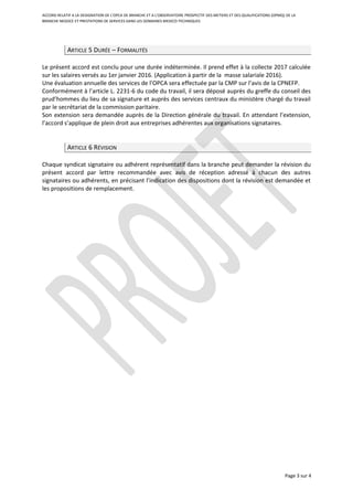 ACCORD RELATIF A LA DESIGNATION DE L’OPCA DE BRANCHE ET A L’OBSERVATOIRE PROSPECTIF DES METIERS ET DES QUALIFICATIONS (OPMQ) DE LA
BRANCHE NEGOCE ET PRESTATIONS DE SERVICES DANS LES DOMAINES MEDICO-TECHNIQUES
ARTICLE 5 DURÉE – FORMALITÉS
Le présent accord est conclu pour une durée indéterminée. Il prend effet à la collecte 2017 calculée
sur les salaires versés au 1er janvier 2016. (Application à partir de la masse salariale 2016).
Une évaluation annuelle des services de l’OPCA sera effectuée par la CMP sur l’avis de la CPNEFP.
Conformément à l’article L. 2231-6 du code du travail, il sera déposé auprès du greffe du conseil des
prud’hommes du lieu de sa signature et auprès des services centraux du ministère chargé du travail
par le secrétariat de la commission paritaire.
Son extension sera demandée auprès de la Direction générale du travail. En attendant l’extension,
l’accord s’applique de plein droit aux entreprises adhérentes aux organisations signataires.
ARTICLE 6 RÉVISION
Chaque syndicat signataire ou adhérent représentatif dans la branche peut demander la révision du
présent accord par lettre recommandée avec avis de réception adressé à chacun des autres
signataires ou adhérents, en précisant l’indication des dispositions dont la révision est demandée et
les propositions de remplacement.
Page 3 sur 4
 