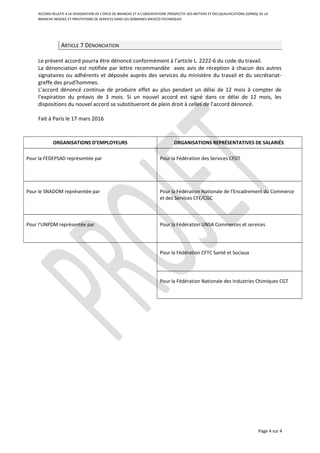 ACCORD RELATIF A LA DESIGNATION DE L’OPCA DE BRANCHE ET A L’OBSERVATOIRE PROSPECTIF DES METIERS ET DES QUALIFICATIONS (OPMQ) DE LA
BRANCHE NEGOCE ET PRESTATIONS DE SERVICES DANS LES DOMAINES MEDICO-TECHNIQUES
ARTICLE 7 DÉNONCIATION
Le présent accord pourra être dénoncé conformément à l’article L. 2222-6 du code du travail.
La dénonciation est notifiée par lettre recommandée avec avis de réception à chacun des autres
signataires ou adhérents et déposée auprès des services du ministère du travail et du secrétariat-
greffe des prud’hommes.
L’accord dénoncé continue de produire effet au plus pendant un délai de 12 mois à compter de
l’expiration du préavis de 3 mois. Si un nouvel accord est signé dans ce délai de 12 mois, les
dispositions du nouvel accord se substitueront de plein droit à celles de l’accord dénoncé.
Fait à Paris le 17 mars 2016
ORGANISATIONS D’EMPLOYEURS ORGANISATIONS REPRÉSENTATIVES DE SALARIÉS
Pour la FEDEPSAD représentée par Pour la Fédération des Services CFDT
Pour le SNADOM représentée par Pour la Fédération Nationale de l’Encadrement du Commerce
et des Services CFE/CGC
Pour l’UNPDM représentée par Pour la Fédération UNSA Commerces et services
Pour la Fédération CFTC Santé et Sociaux
Pour la Fédération Nationale des Industries Chimiques CGT
Page 4 sur 4
 