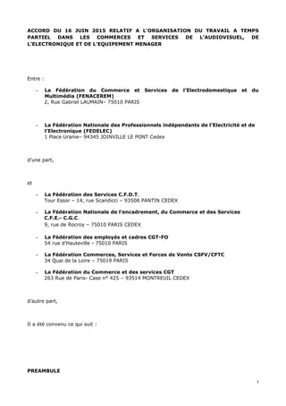 ACCORD DU 16 JUIN 2015 RELATIF A L’ORGANISATION DU TRAVAIL A TEMPS
PARTIEL DANS LES COMMERCES ET SERVICES DE L’AUDIOVISUEL, DE
L’ELECTRONIQUE ET DE L’EQUIPEMENT MENAGER
Entre :
- La Fédération du Commerce et Services de l’Electrodomestique et du
Multimédia (FENACEREM)
2, Rue Gabriel LAUMAIN– 75010 PARIS
- La Fédération Nationale des Professionnels indépendants de l’Electricité et de
l’Electronique (FEDELEC)
1 Place Uranie– 94345 JOINVILLE LE PONT Cedex
d’une part,
et
- La Fédération des Services C.F.D.T.
Tour Essor – 14, rue Scandicci – 93508 PANTIN CEDEX
- La Fédération Nationale de l’encadrement, du Commerce et des Services
C.F.E.- C.G.C.
9, rue de Rocroy – 75010 PARIS CEDEX
- La Fédération des employés et cadres CGT-FO
54 rue d’Hauteville - 75010 PARIS
- La Fédération Commerces, Services et Forces de Vente CSFV/CFTC
34 Quai de la Loire – 75019 PARIS
- La Fédération du Commerce et des services CGT
263 Rue de Paris- Case n° 425 – 93514 MONTREUIL CEDEX
d’autre part,
Il a été convenu ce qui suit :
PREAMBULE
1
 