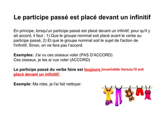 Le participe passé est placé devant un infinitif
En principe, lorsqu'un participe passé est placé devant un infinitif, pour qu'il y
ait accord, il faut : 1) Que le groupe nominal soit placé avant le verbe au
participe passé, 2) Et que le groupe nominal soit le sujet de l'action de
l'infinitif. Sinon, on ne fera pas l’accord.
Exemples: J'ai vu ces oiseaux voler (PAS D’ACCORD)
Ces oiseaux, je les ai vus voler (ACCORD)
Le participe passé du verbe faire est toujours invariable lorsqu'il est
placé devant un infinitif:
Exemple: Ma robe, je l'ai fait nettoyer.

 