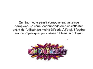 En résumé, le passé composé est un temps
complexe. Je vous recommande de bien réfléchir
avant de l’utiliser, au moins à l’écrit. À l’oral, il faudra
beaucoup pratiquer pour réussir à bien l’employer.

 