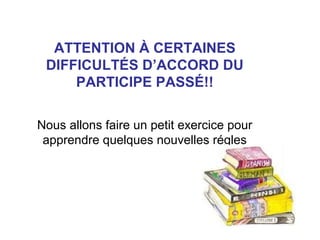 ATTENTION À CERTAINES
DIFFICULTÉS D’ACCORD DU
PARTICIPE PASSÉ!!
Nous allons faire un petit exercice pour
apprendre quelques nouvelles régles

 