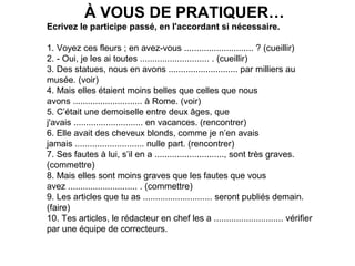 À VOUS DE PRATIQUER…
Ecrivez le participe passé, en l'accordant si nécessaire.
1. Voyez ces fleurs ; en avez-vous ............................ ? (cueillir)
2. - Oui, je les ai toutes ............................ . (cueillir)
3. Des statues, nous en avons ............................ par milliers au
musée. (voir)
4. Mais elles étaient moins belles que celles que nous
avons ............................ à Rome. (voir)
5. C’était une demoiselle entre deux âges, que
j'avais ............................ en vacances. (rencontrer)
6. Elle avait des cheveux blonds, comme je n’en avais
jamais ............................ nulle part. (rencontrer)
7. Ses fautes à lui, s’il en a ............................, sont très graves.
(commettre)
8. Mais elles sont moins graves que les fautes que vous
avez ............................ . (commettre)
9. Les articles que tu as ............................ seront publiés demain.
(faire)
10. Tes articles, le rédacteur en chef les a ............................ vérifier
par une équipe de correcteurs.
(faire)

 
