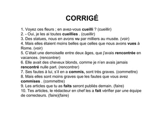 CORRIGÉ
1. Voyez ces fleurs ; en avez-vous cueilli ? (cueillir)
2. - Oui, je les ai toutes cueillies . (cueillir)
3. Des statues, nous en avons vu par milliers au musée. (voir)
4. Mais elles étaient moins belles que celles que nous avons vues à
Rome. (voir)
5. C’était une demoiselle entre deux âges, que j'avais rencontrée en
vacances. (rencontrer)
6. Elle avait des cheveux blonds, comme je n’en avais jamais
rencontré nulle part. (rencontrer)
7. Ses fautes à lui, s’il en a commis, sont très graves. (commettre)
8. Mais elles sont moins graves que les fautes que vous avez
commises . (commettre)
9. Les articles que tu as faits seront publiés demain. (faire)
10. Tes articles, le rédacteur en chef les a fait vérifier par une équipe
de correcteurs. (faire)(faire)

 