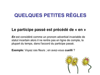 QUELQUES PETITES RÈGLES
Le participe passé est précédé de « en »
En est considéré comme un pronom adverbial invariable de
statut incertain alors il ne rentre pas en ligne de compte, la
plupart du temps, dans l'accord du participe passé.
Exemple: Voyez ces fleurs ; en avez-vous cueilli ?

 
