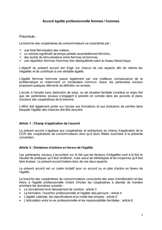 1
Accord égalité professionnelle femmes / hommes
Préambule :
La branche des coopératives de consommateurs se caractérise par :
 une forte féminisation des métiers,
 un nombre significatif de temps partiels essentiellement féminins,
 des écarts de rémunérations entre femmes et hommes,
 une répartition femmes /hommes très déséquilibrée selon le niveau hiérarchique.
L’objectif du présent accord est d’agir sur chacun de ces aspects afin de réduire les
inégalités et de contribuer à une véritable égalité.
L’égalité femmes hommes passe également par une meilleure connaissance de la
problématique et notamment un vocabulaire commun. Aussi, les partenaires sociaux
proposent quelques éléments de définition en annexe.
L’accès à l’emploi sans distinction de sexe, ou de situation familiale constitue un enjeu fort
que les partenaires sociaux s’engagent à prendre en compte dans les accords et plans
d’actions des coopératives de la branche.
L’effort doit également porter sur l’accès aux formations et aux évolutions de carrière dans
lesquels l’égalité des chances doit être assurée.
Article 1 : Champ d’application de l’accord
Le présent accord s’applique aux coopératives et entreprises du champ d’application de la
CCN des coopératives de consommateurs ainsi qu’à leurs filiales soumises à la présente
convention.
Article 2 : Domaines d’actions en faveur de l’égalité
Les partenaires sociaux s’accordent sur le fait que les facteurs d’inégalités sont à la fois le
résultat de pratiques qu’il faut améliorer, mais aussi de stéréotypes et de croyances qu’il faut
faire évoluer. Le présent accord traitera donc de ces deux aspects.
Le présent accord est un cadre incitatif pour un accord ou un plan d’action en faveur de
l’égalité.
La branche des coopératives de consommateurs consciente des axes d’amélioration et des
freins à l’égalité professionnelle choisit d’inciter les coopératives à aborder de manière
prioritaire les domaines suivants :
 Le recrutement et le déroulement de carrière : article 3
 La formation, l’insertion professionnelle et l’égalité des parcours : article 4
 L’égalité salariale, les classifications et la mixité des emplois : article 5
 L’articulation entre la vie professionnelle et les responsabilités familiales : article 6
 