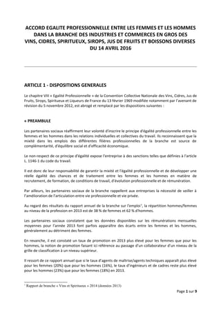 ACCORD EGALITE PROFESSIONNELLE ENTRE LES FEMMES ET LES HOMMES
DANS LA BRANCHE DES INDUSTRIES ET COMMERCES EN GROS DES
VINS, CIDRES, SPIRITUEUX, SIROPS, JUS DE FRUITS ET BOISSONS DIVERSES
DU 14 AVRIL 2016
ARTICLE 1 - DISPOSITIONS GENERALES
Le chapitre VIII « Egalité Professionnelle » de la Convention Collective Nationale des Vins, Cidres, Jus de
Fruits, Sirops, Spiritueux et Liqueurs de France du 13 février 1969 modifiée notamment par l’avenant de
révision du 5 novembre 2012, est abrogé et remplacé par les dispositions suivantes :
« PREAMBULE
Les partenaires sociaux réaffirment leur volonté d'inscrire le principe d'égalité professionnelle entre les
femmes et les hommes dans les relations individuelles et collectives du travail. Ils reconnaissent que la
mixité dans les emplois des différentes filières professionnelles de la branche est source de
complémentarité, d'équilibre social et d'efficacité économique.
Le non-respect de ce principe d'égalité expose l'entreprise à des sanctions telles que définies à l'article
L. 1146-1 du code du travail.
Il est donc de leur responsabilité de garantir la mixité et l'égalité professionnelle et de développer une
réelle égalité des chances et de traitement entre les femmes et les hommes en matière de
recrutement, de formation, de conditions de travail, d'évolution professionnelle et de rémunération.
Par ailleurs, les partenaires sociaux de la branche rappellent aux entreprises la nécessité de veiller à
l’amélioration de l’articulation entre vie professionnelle et vie privée.
Au regard des résultats du rapport annuel de la branche sur l'emploi1
, la répartition hommes/femmes
au niveau de la profession en 2013 est de 38 % de femmes et 62 % d'hommes.
Les partenaires sociaux constatent que les données disponibles sur les rémunérations mensuelles
moyennes pour l’année 2013 font parfois apparaître des écarts entre les femmes et les hommes,
généralement au détriment des femmes.
En revanche, il est constaté un taux de promotion en 2013 plus élevé pour les femmes que pour les
hommes, la notion de promotion faisant ici référence au passage d’un collaborateur d’un niveau de la
grille de classification à un niveau supérieur.
Il ressort de ce rapport annuel que si le taux d’agents de maîtrise/agents techniques apparaît plus élevé
pour les femmes (20%) que pour les hommes (16%), le taux d’ingénieurs et de cadres reste plus élevé
pour les hommes (23%) que pour les femmes (18%) en 2013.
1
Rapport de branche « Vins et Spiritueux » 2014 (données 2013)
Page 1 sur 9
 