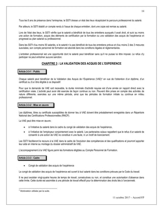 10
11 octobre 2017 – Accord FP
Tous les 6 ans de présence dans l’entreprise, le SSTI dresse un état des lieux récapitulant le parcours professionnel du salarié.
Par ailleurs, le SSTI établit un compte rendu à l’issue de chaque entretien, dont une copie est remise au salarié.
Lors de l’état des lieux, le SSTI vérifie que le salarié a bénéficié de tous les entretiens auxquels il avait droit, et suivi au moins
une action de formation, acquis des éléments de certification par la formation ou une validation des acquis de l’expérience et
progressé au plan salarial ou professionnel.
Dans les SSTI d’au moins 50 salariés, si le salarié n’a pas bénéficié de tous les entretiens prévus et d’au moins 2 des 3 mesures
susvisées, son compte personnel de formation est abondé dans les conditions légales et réglementaires.
L’entretien professionnel est une opportunité dont le salarié peut bénéficier sans qu’il ne puisse lui être imposé. Le refus d’y
participer ne peut entraîner aucune sanction.
CHAPITRE 3 : LA VALIDATION DES ACQUIS DE L’EXPERIENCE
Article 2-3-1 : Public
Chaque salarié peut bénéficier de la Validation des Acquis de l’Expérience (VAE)4 en vue de l'obtention d’un diplôme, d’un
certificat ou d’un titre éligible à ce dispositif.
Pour que la demande de VAE soit recevable, la durée minimale d'activité requise est d'une année en rapport direct avec la
certification visée. L'activité peut avoir été exercée de façon continue ou non. Peuvent être prises en compte des activités de
nature différente, exercées sur une même période, ainsi que les périodes de formation initiale ou continue en milieu
professionnel.
Article 2-3-2 : Mise en œuvre
Les diplômes, titres ou certificats susceptibles de donner lieu à VAE doivent être préalablement enregistrés dans un Répertoire
National des Certifications Professionnelles (RNCP).
La VAE peut être mise en œuvre :
 à l’initiative du salarié dans le cadre du congé de validation des acquis de l’expérience,
 à l’initiative de l’employeur conjointement avec le salarié. Les partenaires soiaux rappellent que le refus d’un salarié de
consentir à une action de VAE ne constitue ni une faute, ni un motif de licenciement.
Les SSTI faciliteront le recours à la VAE dans le cadre de l’évolution des compétences et des qualifications et pourront apporter
leur aide en interne au montage du dossier administratif de VAE.
L'accompagnement à la VAE figure parmi les formations éligibles au Compte Personnel de Formation.
Article 2-3-3 : Cadre
 Congé de validation des acquis de l’expérience
Le congé de validation des acquis de l’expérience est ouvert à tout salarié dans les conditions prévues par le Code du travail.
Il ne peut excéder vingt-quatre heures de temps de travail, consécutives ou non, et constitue une autorisation d’absence dans
cette limite. Cette durée est assimilée à une période de travail effectif pour la détermination des droits liés à l’ancienneté.
4
Abréviation utilisée par la suite.
 