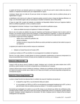 11
11 octobre 2017 – Accord FP
Le salarié doit formuler une demande auprès de son employeur au moins 60 jours avant la date de début des actions de
validation, en respectant le formalisme prévu par la réglementation en vigueur.
L’employeur dispose alors d’un délai de 30 jours pour donner une réponse au salarié, dans les conditions prévues par la
réglementation en vigueur.
Le bénéficiaire a droit, dès lors qu’il a obtenu de l’organisme paritaire concerné la prise en charge des dépenses afférentes à ce
congé, à une rémunération égale à celle qu’il aurait perçue en travaillant normalement, dans la limite précitée.
A l’issue du congé VAE, le salarié doit présenter une attestation de fréquentation effective fournie par l’organisme habilité à
délivrer le certificat de qualification, le titre ou le diplôme concerné.
Sauf engagement contractuel, l’employeur n’a pas d’obligation de reconnaître la qualification acquise.
 Actions de validation des acquis de l’expérience à l’initiative de l’employeur
Dans le cas où les actions de validation des acquis de l’expérience sont financées par l’employeur dans le cadre du plan de
formation, une convention doit être conclue entre l’employeur, le salarié bénéficiaire et l’organisme - ou chacun des organismes -
qui intervient en vue de la validation des acquis de l’expérience du salarié, conformément à la réglementation en vigueur.
La convention comporte des mentions obligatoires :
- diplôme, titre ou certificat de qualification visé,
- période de réalisation,
- conditions de prise en charge des frais afférents aux actions permettant aux salariés de faire valider les acquis de
leur expérience.
La signature par le salarié de cette convention marque son consentement.
 Utilisation du Compte Personnel de Formation (CPF)
Le salarié peut mobiliser son CPF pour bénéficer d’un accompagnement à la validation de l’expérience.
Dans les 3 cas visés ci-dessus, le salarié dispose d’un temps de préparation supplémentaire aux épreuves correspondant à du
temps de travail effectif dans la limite de 20 heures dont les modalités sont convenues avec l’employeur .
Article 2-3-4 : Effets de la VAE
Lorsque la VAE est mise en œuvre à l’initiative du salarié, l’employeur peut, en fonction des postes existants dans le SSTI,
permettre au salarié d’accéder à une fonction correspondant aux connaissances qu’il a acquises.
Lorsque la VAE est mise en œuvre à l’initiative de l’employeur, l’obtention de la qualification doit être reconnue au sein du SSTI
et le salarié doit accéder en priorité, dans un délai d’un an à l’issue de la formation, aux fonctions disponibles correspondant aux
connaissances acquises.
Article 2-3-5 : Prise en charge financière
La prise en charge financière des dépenses liées à la validation des acquis de l’expérience est assurée par :
 le dispositif du congé VAE, en cas de démarche initiée par le salarié ;
 et, le cas échéant, par l’OPCA ou le SSTI en cas de démarche accompagnée formellement par le SSTI, au titre du
plan de formation, dans les conditions prévues aux articles 2-1-1 et suivants du présent Accord.
Il est précisé que la participation d’un salarié à un jury de VAE, lorsque ce jury intervient pour délivrer des certifications profes-
sionnelles inscrites au RNCP, entre dans le champ de la formation professionnelle continue. En conséquence, pendant l’absence
du salarié, l’employeur maintient intégralement sa rémunération. De même, l’employeur prend en charge les frais de transport,
d’hébergement et de restauration.
 