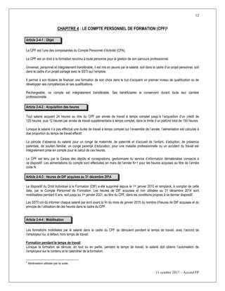 12
11 octobre 2017 – Accord FP
CHAPITRE 4 : LE COMPTE PERSONNEL DE FORMATION (CPF)5
Article 2-4-1 : Objet
Le CPF est l’une des composantes du Compte Personnel d’Activité (CPA).
Le CPF est un droit à la formation reconnu à toute personne pour la gestion de son parcours professionnel.
Universel, personnel et intégralement transférable, il est mis en œuvre par le salarié, soit dans le cadre d’un projet personnel, soit
dans le cadre d’un projet partagé avec le SSTI qui l’emploie.
Il permet à son titulaire de financer une formation de son choix dans le but d’acquérir un premier niveau de qualification ou de
développer ses compétences et ses qualifications.
Rechargeable, ce compte est intégralement transférable. Ses bénéficiaires le conservent durant toute leur carrière
professionnelle.
Article 2-4-2 : Acquisition des heures
Tout salarié acquiert 24 heures au titre du CPF par année de travail à temps complet jusqu’à l’acquisition d’un crédit de
120 heures, puis 12 heures par année de travail supplémentaire à temps complet, dans la limite d’un plafond total de 150 heures.
Lorsque le salarié n’a pas effectué une durée de travail à temps complet sur l’ensemble de l’année, l’alimentation est calculée à
due proportion du temps de travail effectif.
La période d’absence du salarié pour un congé de maternité, de paternité et d’accueil de l’enfant, d’adoption, de présence
parentale, de soutien familial, un congé parental d’éducation, pour une maladie professionnelle ou un accident du travail est
intégralement prise en compte pour le calcul de ces heures.
Le CPF est tenu par la Caisse des dépôts et consignations, gestionnaire du service d’information dématérialisé consacré à
ce dispositif. Les alimentations du compte sont effectuées en mars de l’année N+1 pour les heures acquises au titre de l’année
civile N.
Article 2-4-3 : Heures de DIF acquises au 31 décembre 2014
Le dispositif du Droit Individuel à la Formation (DIF) a été supprimé depuis le 1er janvier 2015 et remplacé, à compter de cette
date, par le Compte Personnel de Formation. Les heures de DIF acquises et non utilisées au 31 décembre 2014 sont
mobilisables pendant 6 ans, soit jusqu’au 1er janvier 2021, au titre du CPF, dans les conditions propres à ce dernier dispositif.
Les SSTI ont dû informer chaque salarié par écrit avant la fin du mois de janvier 2015 du nombre d’heures de DIF acquises et du
principe de l’utilisation de ces heures dans le cadre du CPF.
Article 2-4-4 : Mobilisation
Les formations mobilisées par le salarié dans le cadre du CPF se déroulent pendant le temps de travail, avec l’accord de
l’employeur ou, à défaut, hors temps de travail.
Formation pendant le temps de travail
Lorsque la formation se déroule, en tout ou en partie, pendant le temps de travail, le salarié doit obtenir l’autorisation de
l’employeur sur le contenu et le calendrier de la formation.
5
Abréviation utilisée par la suite.
 
