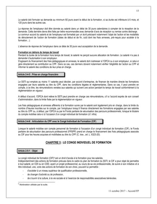 13
11 octobre 2017 – Accord FP
Le salarié doit formuler sa demande au minimum 60 jours avant le début de la formation, si sa durée est inférieure à 6 mois, et
120 jours dans les autres cas.
La réponse de l’employeur doit être donnée au salarié dans un délai de 30 jours calendaires à compter de la réception de la
demande. Cette dernière devra être faite par lettre recommandée avec demande d’avis de réception ou remise contre décharge.
Le commun accord du salarié et de l’employeur est formalisé par un écrit précisant notamment l’objet de l’action et les modalités
de déroulement de l’action de formation (dates de début et de fin, coût dont les frais annexes, pré-requis pour accéder à la
formation…).
L’absence de réponse de l’employeur dans ce délai de 30 jours vaut acceptation de la demande.
Formation en dehors du temps de travail
Pendant la durée de la formation hors temps de travail, le salarié ne perçoit aucune allocation de formation. Le salarié n’a pas à
demander d’autorisation à son employeur.
S’agissant du financement des frais pédagogiques et annexes, le salarié doit s’adresser à l’OPCA ou à son employeur, si celui-ci
gère directement sa contribution au CPF. Dans ce cas, ces derniers doivent notamment vérifier l’éligibilité de l’action au CPF et
informer le salarié des conditions de leur prise en charge.
Article 2-4-5 : Prise en charge financière
Le SSTI qui emploie au moins 11 salariés peut décider, par accord d’entreprise, de financer de manière directe les formations
engagées par leurs salariés au titre du CPF, dans les conditions légales et règlementaires. Dans ce cas, il peut prendre en
compte, à ce titre, les rémunérations versées aux salariés qui suivent une action pendant le temps de travail conformément à la
réglementation en vigueur.
A défaut d’accord, l’OPCA dont relève le SSTI peut prendre en charge ces rémunérations, s’il a l’accord exprès de son conseil
d’administration, dans la limite fixée par la règlementation en vigueur.
Les frais pédagogiques et annexes afférents à la formation suivie par le salarié sont également pris en charge, dans la limite du
nombre d’heures inscrites sur le compte, par l’employeur lorsqu’il finance directement les formations engagées par ses salariés
au titre du CPF ou, à défaut, par l’OPCA ou par le Fonds paritaire de sécurisation des parcours professionnels, lorsque le titulaire
du compte mobilise celui-ci à l’occasion d’un congé individuel de formation (cf. infra).
Article 2-4-6 : Articulation du CPF avec le Congé Individuel de Formation (CIF)
Lorsque le salarié mobilise son compte personnel de formation à l'occasion d'un congé individuel de formation (CIF), le Fonds
paritaire de sécurisation des parcours professionnel (FPSPP) prend en charge le financement des frais pédagogiques associés
au CIF pour les heures acquises et mobilisées au titre du CPF (C. trav., art. L. 6323-20).
CHAPITRE 5 : LE CONGE INDIVIDUEL DE FORMATION
Article 2-5-1 : Objet
Le congé individuel de formation (CIF)6 est un droit d’accès à la formation pour les salariés.
Indépendamment des actions de formation prévues dans le cadre du plan de formation du SSTI, le CIF a pour objet de permettre
à tout salarié, en CDI ou en CDD, ayant un projet professionnel, au cours de sa vie professionnelle, de suivre à son initiative et à
titre individuel, une, voire des actions de formation de son choix, pouvant lui permettre :
- d’accéder à un niveau supérieur de qualification professionnelle,
- de changer d’activité ou de profession,
- de s’ouvrir à la culture, à la vie sociale et à l’exercice de responsabilités associatives bénévoles.
6
Abréviation utilisée par la suite.
 