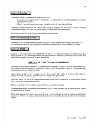 14
11 octobre 2017 – Accord FP
Article 2-5-2 : Formalités
Le salarié doit formuler sa demande de CIF, par écrit, au plus tard :
- 60 jours à l’avance, lorsqu’elle concerne la participation à un stage de moins de 6 mois à temps partiel, le passage ou
la préparation d’un examen ;
- 120 jours à l’avance, lorsqu’elle concerne une interruption continue du travail d’au moins 6 mois.
Le salarié doit indiquer avec précision, soit la date du début du stage, la désignation et la durée de celui-ci, ainsi que le nom de
l’organisme qui l’organise, soit l’intitulé et la date de l’examen accompagnés d’un certificat d’inscription.
L’employeur peut reporter le congé dans les conditions légales et règlementaires.
Article 2-5-3 : Prise en charge financière
La demande de prise en charge incombe au salarié et non au SSTI. Elle doit être présentée au Fongecif dont relève le SSTI.
Cet organisme peut prendre en charge totalement ou partiellement la rémunération des salariés et les frais de formation.
Article 2-5-4 : CIF-CDD
Le salarié en contrat à durée déterminée (CDD) bénéficie du CIF dans les conditions de droit commun. Toutefois, lorsqu’il ne
remplit pas celles-ci, il peut néanmoins prétendre à un congé de formation en dehors de la période d’exécution du contrat, dans
les conditions fixées par les dispositions légales et réglementaires.
CHAPITRE 6 : LE CONGE DE BILAN DE COMPETENCES
Tout salarié en contrat à durée indéterminée (CDI) peut bénéficier d’un congé d’une durée de 24 heures, consécutives ou non,
pour réaliser un bilan de compétences, quel que soit l’effectif du SSTI. Il doit toutefois justifier de 5 années de salariat
(consécutives ou non), dont 12 mois dans le SSTI.
La demande du salarié doit parvenir à l’employeur au moins 60 jours avant le début du bilan de compétences. Elle doit préciser
les dates et durée du bilan, ainsi que le nom de l’organisme prestataire retenu par le salarié.
L’employeur dispose d’un délai de 30 jours pour faire connaître, soit son accord, soit les raisons de service motivant le report
(pour 6 mois au plus) de l’autorisation d’absence.
Dès lors que le salarié remplit les conditions requises, l’employeur ne peut refuser le congé.
Le salarié peut demander le financement de la rémunération et du coût du bilan au Fongecif dans les mêmes conditions que pour
un congé individuel de formation.
S’il suit le bilan intégralement en dehors de son temps de travail, il n’est pas nécessaire de présenter une demande d’autorisation
d’absence, ni d’informer son employeur. La demande de prise en charge des coût du bilan peut directement être adressée au
Fongecif.
 