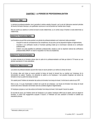 15
11 octobre 2017 – Accord FP
CHAPITRE 7 : LA PERIODE DE PROFESSIONNALISATION
Article 2-7-1 : Objet
La période de professionnalisation vise à permettre à certains salariés d’acquérir, par la voie de l’alternance associant périodes
de travail et formation théorique, une qualification reconnue en vue de favoriser leur maintien dans l’emploi.
Elle est ouverte aux salariés en contrat de travail à durée indéterminée, ou en contrat unique d’insertion à durée déterminée ou
indéterminée.
Article 2-7-2 : Formations éligibles
Les formations pouvant être suivies pendant une période de professionnalisation sont notamment celles permettant :
- d’acquérir le socle de connaissances et de compétences, tel que prévu par les dispositions légales et réglementaires,
- d’accéder à une certification inscrite à l’inventaire spécifique établi par la Commission nationale de la certification
professionnelle,
- d’obtenir une partie identifiée de certification professionnelle, classée au sein du répertoire national des certifications
professionnelles (RNCP)7 et visant à l’acquisition d’un bloc de compétences.
Article 2-7-3 : Durée de la formation
La durée minimale de la formation prévue dans le cadre de la professionnalisation est fixée par décret à 70 heures sur une
période maximale de 12 mois calendaires.
Article 2-7-4 : Mise en œuvre
Les actions de professionnalisation peuvent être mises en œuvre pendant ou en dehors du temps de travail.
En principe, elles sont mises en œuvre pendant le temps de travail et donnent lieu au maintien par l’employeur de la
rémunération du salarié. Toutefois, à la demande du salarié ou de l’employeur, il est possible d’organiser ces actions de
formation en tout ou partie hors temps de travail.
Si le salarié prend l’initiative de demander des actions de formation hors temps de travail, il le fait dans le cadre de son CPF.
Dans ce cas, il n’a pas d’autorisation à obtenir de la part de son employeur. Les heures de formation hors temps de travail
ouvrent alors droit à l’allocation de formation dans les conditions légales et réglementaires.
Si l’employeur propose un suivi des actions de formation hors temps de travail, il doit requérir l’accord du salarié.
En tout état de cause, que l’initiative vienne de l’employeur ou du salarié, l’employeur définit avec le salarié, avant son départ en
formation, la nature des engagements auxquels il souscrit, si l’intéressé suit avec assiduité la formation et satisfait aux
évaluations prévues.
7
Abréviation utilisée par la suite.
 
