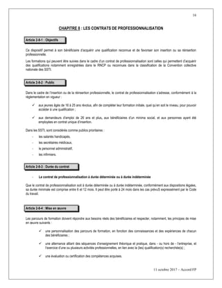 16
11 octobre 2017 – Accord FP
CHAPITRE 8 : LES CONTRATS DE PROFESSIONNALISATION
Article 2-8-1 : Objectifs
Ce dispositif permet à son bénéficiaire d’acquérir une qualification reconnue et de favoriser son insertion ou sa réinsertion
professionnelle.
Les formations qui peuvent être suivies dans le cadre d’un contrat de professionnalisation sont celles qui permettent d’acquérir
des qualifications notamment enregistrées dans le RNCP ou reconnues dans la classification de la Convention collective
nationale des SSTI.
Article 2-8-2 : Public
Dans le cadre de l’insertion ou de la réinsertion professionnelle, le contrat de professionnalisation s’adresse, conformément à la
réglementation en vigueur :
 aux jeunes âgés de 16 à 25 ans révolus, afin de compléter leur formation initiale, quel qu’en soit le niveau, pour pouvoir
accéder à une qualification ;
 aux demandeurs d’emploi de 26 ans et plus, aux bénéficiaires d’un minima social, et aux personnes ayant été
employées en contrat unique d’insertion.
Dans les SSTI, sont considérés comme publics prioritaires :
- les salariés handicapés,
- les secrétaires médicaux,
- le personnel administratif,
- les infirmiers.
Article 2-8-3 : Durée du contrat
- Le contrat de professionnalisation à durée déterminée ou à durée indéterminée
Que le contrat de professionnalisation soit à durée déterminée ou à durée indéterminée, conformément aux dispositions légales,
sa durée minimale est comprise entre 6 et 12 mois. Il peut être porté à 24 mois dans les cas prévuS expressément par le Code
du travail.
Article 2-8-4 : Mise en œuvre
Les parcours de formation doivent répondre aux besoins réels des bénéficiaires et respecter, notamment, les principes de mise
en œuvre suivants :
 une personnalisation des parcours de formation, en fonction des connaissances et des expériences de chacun
des bénéficiaires ;
 une alternance alliant des séquences d’enseignement théorique et pratique, dans - ou hors de - l’entreprise, et
l’exercice d’une ou plusieurs activités professionnelles, en lien avec la (les) qualification(s) recherchée(s) ;
 une évaluation ou certification des compétences acquises.
 