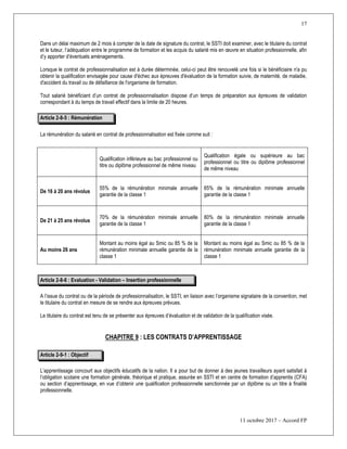 17
11 octobre 2017 – Accord FP
Dans un délai maximum de 2 mois à compter de la date de signature du contrat, le SSTI doit examiner, avec le titulaire du contrat
et le tuteur, l’adéquation entre le programme de formation et les acquis du salarié mis en œuvre en situation professionnelle, afin
d’y apporter d’éventuels aménagements.
Lorsque le contrat de professionnalisation est à durée déterminée, celui-ci peut être renouvelé une fois si le bénéficiaire n'a pu
obtenir la qualification envisagée pour cause d'échec aux épreuves d'évaluation de la formation suivie, de maternité, de maladie,
d'accident du travail ou de défaillance de l'organisme de formation.
Tout salarié bénéficiant d’un contrat de professionnalisation dispose d’un temps de préparation aux épreuves de validation
correspondant à du temps de travail effectif dans la limite de 20 heures.
Article 2-8-5 : Rémunération
La rémunération du salarié en contrat de professionnalisation est fixée comme suit :
Qualification inférieure au bac professionnel ou
titre ou diplôme professionnel de même niveau
Qualification égale ou supérieure au bac
professionnel ou titre ou diplôme professionnel
de même niveau
De 16 à 20 ans révolus
55% de la rémunération minimale annuelle
garantie de la classe 1
65% de la rémunération minimale annuelle
garantie de la classe 1
De 21 à 25 ans révolus
70% de la rémunération minimale annuelle
garantie de la classe 1
80% de la rémunération minimale annuelle
garantie de la classe 1
Au moins 26 ans
Montant au moins égal au Smic ou 85 % de la
rémunération minimale annuelle garantie de la
classe 1
Montant au moins égal au Smic ou 85 % de la
rémunération minimale annuelle garantie de la
classe 1
Article 2-8-6 : Evaluation - Validation Ŕ Insertion professionnelle
A l’issue du contrat ou de la période de professionnalisation, le SSTI, en liaison avec l’organisme signataire de la convention, met
le titulaire du contrat en mesure de se rendre aux épreuves prévues.
Le titulaire du contrat est tenu de se présenter aux épreuves d’évaluation et de validation de la qualification visée.
CHAPITRE 9 : LES CONTRATS D’APPRENTISSAGE
Article 2-9-1 : Objectif
L’apprentissage concourt aux objectifs éducatifs de la nation. Il a pour but de donner à des jeunes travailleurs ayant satisfait à
l’obligation scolaire une formation générale, théorique et pratique, assurée en SSTI et en centre de formation d’apprentis (CFA)
ou section d’apprentissage, en vue d’obtenir une qualification professionnelle sanctionnée par un diplôme ou un titre à finalité
professionnelle.
 