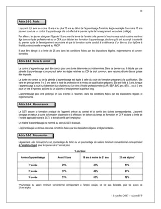 18
11 octobre 2017 – Accord FP
Article 2-9-2 : Public
L’apprenti doit avoir au moins 16 ans et au plus 25 ans au début de l’apprentissage.Toutefois, les jeunes âgés d’au moins 15 ans
peuvent conclure un contrat d’apprentissage s’ils ont effectué le premier cycle de l’enseignement secondaire (collège).
Par ailleurs, les jeunes atteignant l’âge de 15 ans avant le terme de l’année civile peuvent s’inscrire sous statut scolaire avant cet
âge dans un lycée professionnel ou un CFA pour débuter leur formation d’apprentissage, dès lors qu’ils ont accompli la scolarité
du premier cycle de l’enseignement secondaire et que la formation suivie conduit à la délivrance d’un titre ou d’un diplôme à
finalité professionnelle enregistré au RNCP.
Il peut être dérogé à la limite de 25 ans dans les conditions fixées par les dispositions légales, réglementaires et conven-
tionnelles.
Article 2-9-3 : Durée du contrat
Le contrat d’apprentissage peut être conclu pour une durée déterminée ou indéterminée. Dans ce dernier cas, il débute par une
période d’apprentissage et se poursuit selon les règles relatives au CDI de droit commun, sans qu’une période d’essai puisse
être imposée.
La durée du contrat ou de la période d’apprentissage est égale à celle du cycle de formation préparant à la qualification. Elle
varie en principe entre 1 et 3 ans selon le type de profession et le niveau de qualification préparés. Elle est fixée à 2 ans, lorsque
l’apprentissage a pour but l’obtention d’un diplôme ou d’un titre à finalité professionnelle (CAP, BEP, BAC pro, BTS…) ou à 3 ans
pour un titre d’ingénieur diplômé ou un diplôme d’enseignement supérieur long.
L’apprentissage peut être prolongé en cas d’échec à l’examen, dans les conditions fixées par les dispositions légales et
réglementaires.
Article 2-9-4 : Mise en œuvre
Le SSTI assure la formation pratique de l’apprenti prévue au contrat et lui confie des tâches correspondantes. L’apprenti
s’engage en retour à suivre la formation dispensée et à effectuer, en dehors du temps de formation en CFA et dans la limite de
l’horaire applicable dans le SSTI, le travail confié par l’employeur.
Un maître d’apprentissage est nommé au sein du SSTI d’accueil.
L’apprentissage se déroule dans les conditions fixées par les dispositions légales et réglementaires.
Article 2-9-5 : Rémunération
Légalement, elle correspond à un pourcentage du Smic ou un pourcentage du salaire minimum conventionnel correspondant
à l’emploi occupé, pour les jeunes de 21 ans et plus.
% du Smic
Année d’apprentissage Avant 18 ans 18 ans à moins de 21 ans 21 ans et plus*
1e année 25% 41% 53%
2e année 37% 49% 61%
3e année 53% 65% 78%
*Pourcentage du salaire minimum conventionnel correspondant à l’emploi occupé, s’il est plus favorable, pour les jeunes de
21 ans et plus.
 