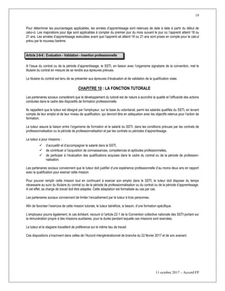 19
11 octobre 2017 – Accord FP
Pour déterminer les pourcentages applicables, les années d’apprentissage sont retenues de date à date à partir du début de
celui-ci. Les majorations pour âge sont applicables à compter du premier jour du mois suivant le jour où l’apprenti atteint 18 ou
21 ans. Les années d’apprentissage exécutées avant que l’apprenti ait atteint 18 ou 21 ans sont prises en compte pour le calcul
prévu par le nouveau barème.
Article 2-9-6 : Evaluation - Validation - Insertion professionnelle
A l’issue du contrat ou de la période d’apprentissage, le SSTI, en liaison avec l’organisme signataire de la convention, met le
titulaire du contrat en mesure de se rendre aux épreuves prévues.
Le titulaire du contrat est tenu de se présenter aux épreuves d’évaluation et de validation de la qualification visée.
CHAPITRE 10 : LA FONCTION TUTORALE
Les partenaires sociaux considèrent que le développement du tutorat est de nature à accroître la qualité et l’efficacité des actions
conduites dans le cadre des dispositifs de formation professionnelle.
Ils rappellent que le tuteur est désigné par l’employeur, sur la base du volontariat, parmi les salariés qualifiés du SSTI, en tenant
compte de leur emploi et de leur niveau de qualification, qui devront être en adéquation avec les objectifs retenus pour l’action de
formation.
Le tuteur assure la liaison entre l’organisme de formation et le salarié du SSTI, dans les conditions prévues par les contrats de
professionnalisation ou la période de professionnalisation et par les contrats ou périodes d’apprentissage.
Le tuteur a pour missions :
 d’accueillir et d’accompagner le salarié dans le SSTI,
 de contribuer à l’acquisition de connaissances, compétences et aptitudes professionnelles,
 de participer à l’évaluation des qualifications acquises dans le cadre du contrat ou de la période de profession-
nalisation.
Les partenaires sociaux conviennent que le tuteur doit justifier d’une expérience professionnelle d’au moins deux ans en rapport
avec la qualification pour exercer cette mission.
Pour pouvoir remplir cette mission tout en continuant à exercer son emploi dans le SSTI, le tuteur doit disposer du temps
nécessaire au suivi du titulaire du contrat ou de la période de professionnalisation ou du contrat ou de la période d’apprentissage.
A cet effet, sa charge de travail doit être adaptée. Cette adaptation est formalisée au cas par cas.
Les partenaires sociaux conviennent de limiter l’encadrement par le tuteur à trois personnes.
Afin de favoriser l’exercice de cette mission tutorale, le tuteur bénéficie, si besoin, d’une formation spécifique.
L’employeur pourra également, le cas échéant, recourir à l’article 22-1 de la Convention collective nationale des SSTI portant sur
la rémunération propre à des missions auxiliaires, pour la durée pendant laquelle ces missions sont exercées.
Le tuteur et le stagiaire travaillent de préférence sur le même lieu de travail.
Ces dispositions s’inscrivent dans celles de l’Accord intergénérationnel de branche du 22 février 2017 et de son avenant.
 