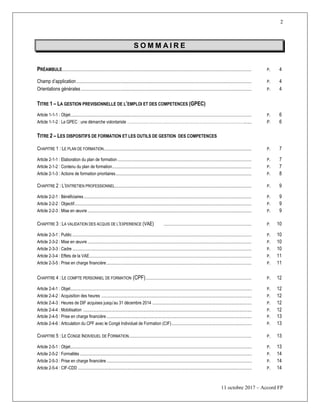 2
11 octobre 2017 – Accord FP
S O M M A I R E
PRÉAMBULE......................................................................................................................................................................................................... P. 4
Champ d’application.......................................................................................................................................................................................... P. 4
Orientations générales ..................................................................................................................................................................................... P. 4
TITRE 1 Ŕ LA GESTION PREVISIONNELLE DE L’EMPLOI ET DES COMPETENCES (GPEC)
Article 1-1-1 : Objet................................................................................................................................................................................................ P. 6
Article 1-1-2 : La GPEC : une démarche volontariste ………………………………………………………………………………........ P. 6
TITRE 2 Ŕ LES DISPOSITIFS DE FORMATION ET LES OUTILS DE GESTION DES COMPETENCES
CHAPITRE 1 : LE PLAN DE FORMATION............................................................................................................................................................. P. 7
Article 2-1-1 : Elaboration du plan de formation .............................................................................................................................................. P. 7
Article 2-1-2 : Contenu du plan de formation.................................................................................................................................................... P. 7
Article 2-1-3 : Actions de formation prioritaires................................................................................................................................................ P. 8
CHAPITRE 2 : L’ENTRETIEN PROFESSIONNEL................................................................................................................................................. P. 9
Article 2-2-1 : Bénéficiaires.................................................................................................................................................................................. P. 9
Article 2-2-2 : Objectif............................................................................................................................................................................................ P. 9
Article 2-2-3 : Mise en œuvre .............................................................................................................................................................................. P. 9
CHAPITRE 3 : LA VALIDATION DES ACQUIS DE L’EXPERIENCE (VAE) ............................................................................................. P. 10
Article 2-3-1 : Public .............................................................................................................................................................................................. P. 10
Article 2-3-2 : Mise en œuvre .............................................................................................................................................................................. P. 10
Article 2-3-3 : Cadre .............................................................................................................................................................................................. P. 10
Article 2-3-4 : Effets de la VAE............................................................................................................................................................................ P. 11
Article 2-3-5 : Prise en charge financière.......................................................................................................................................................... P. 11
CHAPITRE 4 : LE COMPTE PERSONNEL DE FORMATION (CPF)................................................................................................................ P. 12
Article 2-4-1 : Objet.......................................................................................................................................................................... P. 12
Article 2-4-2 : Acquisition des heures ............................................................................................................................................. P. 12
Article 2-4-3 : Heures de DIF acquises jusqu’au 31 décembre 2014 ............................................................................................. P. 12
Article 2-4-4 : Mobilisation .............................................................................................................................................................. P. 12
Article 2-4-5 : Prise en charge financière ........................................................................................................................................ P. 13
Article 2-4-6 : Articulation du CPF avec le Congé Individuel de Formation (CIF)........................................................................... P. 13
CHAPITRE 5 : LE CONGE INDIVIDUEL DE FORMATION.................................................................................................................................. P. 13
Article 2-5-1 : Objet.......................................................................................................................................................................... P. 13
Artcile 2-5-2 : Formalités ................................................................................................................................................................. P. 14
Article 2-5-3 : Prise en charge financière ........................................................................................................................................ P. 14
Article 2-5-4 : CIF-CDD ................................................................................................................................................................... P. 14
 
