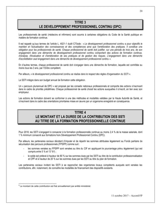 20
11 octobre 2017 – Accord FP
TITRE 3
LE DEVELOPPEMENT PROFESSIONNEL CONTINU (DPC)
Les professionnels de santé (médecins et infirmiers) sont soumis à certaines obligations du Code de la Santé publique en
matière de formation continue.
Il est rappelé qu’aux termes de l’article L. 4021-1 dudit C73ode : « Le développement professionnel continu a pour objectifs le
maintien et l'actualisation des connaissances et des compétences ainsi que l'amélioration des pratiques. Il constitue une
obligation pour les professionnels de santé. Chaque professionnel de santé doit justifier, sur une période de trois ans, de son
engagement dans une démarche de développement professionnel continu comportant des actions de formation continue,
d'analyse, d'évaluation et d'amélioration de ses pratiques et de gestion des risques. L'engagement dans une démarche
d'accréditation vaut engagement dans une démarche de développement professionnel continu ».
En d’autres termes, chaque professionnel de santé doit s’engager dans une démarche de formation, laquelle est contrôlée au
moins tous les 3 ans, par l’Ordre compétent.
Par ailleurs, « le développement professionnel continu se réalise dans le respect des règles d'organisation du SSTI ».
Le SSTI intègre dans son budget annuel de formation cette obligation.
Un « parcours pluriannuel de DPC » est proposé par les conseils nationaux professionnels et comporte des actions s’inscrivant
dans le cadre de priorités prédéfinies. Chaque professionnel de santé choisit les actions auxquelles il s’inscrit, en lien avec son
employeur.
Les actions de formation doivent se conformer à une des méthodes et modalités validées par la Haute Autorité de Santé, et
s’inscrivent dans le cadre des orientations prioritaires mises en œuvre par un organisme enregistré en conséquence.
TITRE 4
LE MONTANT ET LA DUREE DE LA CONTRIBUTION DES SSTI
AU TITRE DE LA FORMATION PROFESSIONNELLE CONTINUE
Pour 2018, les SSTI s’engagent à consacrer à la formation professionnelle continue au moins 2,4 % de la masse salariale, dont
1 % minimum consacré aux formations hors Développement Professionnel Continu (DPC).
Par ailleurs, les partenaires sociaux décident d’imputer et de répartir les sommes attribuées légalement au Fonds paritaire de
sécurisation des parcours professionnels (FPSPP) comme suit :
- les sommes versées au FPSPP sont versées au titre du CIF en appliquant le pourcentage prévu légalement (qui est
compris entre 5 % et 13 %8) ;
- le solde est prélevé à hauteur de 80 % sur les sommes dues par les SSTI au titre de la contribution professionnalisation
et CPF et à hauteur de 20 % sur les sommes dues par les SSTI au titre du plan de formation.
Les partenaires sociaux invitent les SSTI à se rapprocher des organismes locaux compétents auxquels sont versées les
contributions, afin, notamment, de connaître les modalités de financement des dispositifs existants.
8
Le montant de cette contribution est fixé annuellement par arrêté ministériel.
 