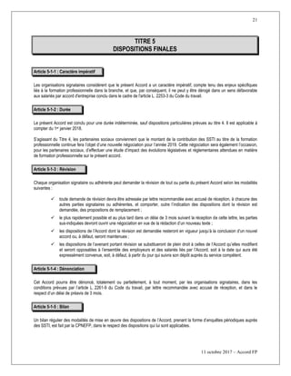 21
11 octobre 2017 – Accord FP
TITRE 5
DISPOSITIONS FINALES
Article 5-1-1 : Caractère impératif
Les organisations signataires considèrent que le présent Accord a un caractère impératif, compte tenu des enjeux spécifiques
liés à la formation professionnelle dans la branche, et que, par conséquent, il ne peut y être dérogé dans un sens défavorable
aux salariés par accord d'entreprise conclu dans le cadre de l'article L. 2253-3 du Code du travail.
Article 5-1-2 : Durée
Le présent Accord est conclu pour une durée indéterminée, sauf dispositions particulières prévues au titre 4. Il est applicable à
compter du 1er janvier 2018.
S’agissant du Titre 4, les partenaires sociaux conviennent que le montant de la contribution des SSTI au titre de la formation
professionnelle continue fera l’objet d’une nouvelle négociation pour l’année 2019. Cette négociation sera également l’occasion,
pour les partenaires sociaux, d’effectuer une étude d’impact des évolutions législatives et réglementaires attendues en matière
de formation professionnelle sur le présent accord.
Article 5-1-3 : Révision
Chaque organisation signataire ou adhérente peut demander la révision de tout ou partie du présent Accord selon les modalités
suivantes :
 toute demande de révision devra être adressée par lettre recommandée avec accusé de réception, à chacune des
autres parties signataires ou adhérentes, et comporter, outre l’indication des dispositions dont la révision est
demandée, des propositions de remplacement ;
 le plus rapidement possible et au plus tard dans un délai de 3 mois suivant la réception de cette lettre, les parties
sus-indiquées devront ouvrir une négociation en vue de la rédaction d’un nouveau texte ;
 les dispositions de l’Accord dont la révision est demandée resteront en vigueur jusqu’à la conclusion d’un nouvel
accord ou, à défaut, seront maintenues ;
 les dispositions de l’avenant portant révision se substitueront de plein droit à celles de l’Accord qu’elles modifient
et seront opposables à l’ensemble des employeurs et des salariés liés par l’Accord, soit à la date qui aura été
expressément convenue, soit, à défaut, à partir du jour qui suivra son dépôt auprès du service compétent.
Article 5-1-4 : Dénonciation
Cet Accord pourra être dénoncé, totalement ou partiellement, à tout moment, par les organisations signataires, dans les
conditions prévues par l’article L. 2261-9 du Code du travail, par lettre recommandée avec accusé de réception, et dans le
respect d’un délai de préavis de 3 mois.
Article 5-1-5 : Bilan
Un bilan régulier des modalités de mise en œuvre des dispositions de l’Accord, prenant la forme d’enquêtes périodiques auprès
des SSTI, est fait par la CPNEFP, dans le respect des dispositions qui lui sont applicables.
 