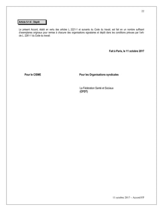 22
11 octobre 2017 – Accord FP
Article 5-1-6 : Dépôt
Le présent Accord, établi en vertu des articles L. 2221-1 et suivants du Code du travail, est fait en un nombre suffisant
d’exemplaires originaux pour remise à chacune des organisations signataires et dépôt dans les conditions prévues par l’arti-
cle L. 2261-1 du Code du travail.
Fait à Paris, le 11 octobre 2017
Pour le CISME Pour les Organisations syndicales
La Fédération Santé et Sociaux
(CFDT)
 