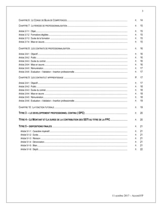 3
11 octobre 2017 – Accord FP
CHAPITRE 6 : LE CONGE DE BILAN DE COMPETENCES............................................................................................................................... P. 14
CHAPITRE 7 : LA PERIODE DE PROFESSIONNALISATION.............................................................................................................................. P. 15
Article 2-7-1 : Objet.......................................................................................................................................................................... P. 15
Article 2-7-2 : Formations éligibles.................................................................................................................................................. P. 15
Article 2-7-3 : Durée de la formation ............................................................................................................................................... P. 15
Article 2-7-4 : Mise en oeuvre.......................................................................................................................................................... P. 15
CHAPITRE 8 : LES CONTRATS DE PROFESSIONNALISATION........................................................................................................................ P. 16
Article 2-8-1 : Objectif...................................................................................................................................................................... P. 16
Article 2-8-2 : Public ........................................................................................................................................................................ P. 16
Article 2-8-3 : Durée du contrat ....................................................................................................................................................... P. 16
Article 2-8-4 : Mise en oeuvre.......................................................................................................................................................... P. 16
Article 2-8-5 : Rémunération............................................................................................................................................................ P. 17
Article 2-8-6 : Evaluation – Validation – Insertion professionnelle .................................................................................................. P. 17
CHAPITRE 9 : LES CONTRATS D’ APPPRENTISSAGE ......................................................................................................... P. 17
Article 2-9-1 : Objectif............................................................................................................................................................................................ P. 17
Article 2-9-2 : Public .............................................................................................................................................................................................. P. 18
Article 2-9-3 : Durée du contrat........................................................................................................................................................................... P. 18
Article 2-9-4 : Mise en œuvre .............................................................................................................................................................................. P. 18
Article 2-9-5 : Rémunération................................................................................................................................................................................ P. 18
Article 2-9-6 : Evaluation – Validation – Insertion professionnelle............................................................................................................... P. 19
CHAPITRE 10 : LA FONCTION TUTORALE......................................................................................................................................................... P. 19
TITRE 3 Ŕ LE DEVELOPPEMENT PROFESSIONNEL CONTINU ( DPC)......................................................................................... P. 20
TITRE 4 Ŕ LE MONTANT ET LA DUREE DE LA CONTRIBUTION DES SSTI AU TITRE DE LA FPC.......................... P. 20
TITRE 5 Ŕ DISPOSITIONS FINALES.............................................................................................................................................................. P. 21
Article 5-1-1 : Caractère impératif................................................................................................................................................................... P. 21
Article 5-1-2 : Durée........................................................................................................................................................................................... P. 21
Article 5-1-3 : Révision...................................................................................................................................................................................... P. 21
Article 5-1-4 : Dénonciation.............................................................................................................................................................................. P. 21
Article 5-1-5 : Bilan............................................................................................................................................................................................. P. 21
Article 5-1-6 : Dépôt........................................................................................................................................................................................... P. 22
 
