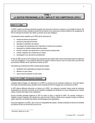 6
11 octobre 2017 – Accord FP
TITRE 1
LA GESTION PREVISIONNELLE DE L’EMPLOI ET DES COMPETENCES (GPEC)3
Article 1-1-1 : Objet
La GPEC constitue une technique préventive de gestion des ressources humaines qui s’appuie sur une stratégie de Service. Elle
vise ainsi à réduire de façon anticipée les écarts entre les besoins et les ressources en termes d’effectifs et de compétences du
SSTI et d’anticiper les évolutions des métiers, en fonction de son plan stratégique.
Les partenaires sociaux rappellent que la GPEC permet notamment de :
 anticiper les besoins de recrutement,
 optimiser les dispositifs de formation,
 développer la qualification des salariés,
 accompagner des changements dans l’organisation du travail et de la production,
 développer les mobilités professionnelles des salariés,
 favoriser l’implication des salariés dans un projet d’évolution professionnelle,
 anticiper l’adaptation des compétences aux emplois,
 accompagner le suivi des parcours professionnels.
Un plan de GPEC permet au SSTI d’anticiper les conséquences des évolutions liées à ses environnements (interne et externe) et
à ses choix stratégiques. Il a pour finalité de déterminer les actions à mettre en œuvre à court et à moyen terme, pour faire face
aux évolutions d’effectifs, tout en répondant aux besoins du SSTI.
Il est précisé que la démarche de GPEC comporte plusieurs étapes :
 identification de la problématique et analyse de la situation,
 définition d’un plan d’action,
 mise en œuvre et évaluation du plan d’action.
Article 1-1-2 : La GPEC : une démarche volontariste
L’obligation légale d’engager une négociation sur la GPEC ne concerne que les entreprises employant au moins 300 salariés.
Pour autant, les partenaires sociaux souhaitent inciter l’ensemble des SSTI à s’engager dans une démarche de GPEC.
Le SSTI effectue différentes démarches qui relèvent de la GPEC. Les employeurs consultent chaque année les institutions
représentatives du personnel concernées sur les orientations stratégiques de l’entreprise et sur leurs conséquences sur l’activité,
l’emploi, l’évolution des métiers et des compétences.
D’autres formalités permettent également au SSTI de mettre en place un dispositif de GPEC. Par exemple, l’employeur a
l’obligation d’assurer l’adaptation des salariés à leur poste de travail. Il veille au maintien de leur capacité à occuper un emploi au
regard, notamment, de l’évolution des emplois, des technologies et des organisations.
Concourent également à la GPEC, dans le sens de l’employabilité des salariés, l’entretien professionnel biennal dont bénéficie
tout salarié et le bilan qui doit être fait tous les six ans.
3
Abréviation utilisée par la suite.
 