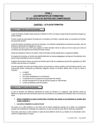7
11 octobre 2017 – Accord FP
TITRE 2
LES DISPOSITIFS DE FORMATION
ET LES OUTILS DE GESTION DES COMPETENCES
CHAPITRE 1 : LE PLAN DE FORMATION
Article 2-1-1 : Elaboration du plan de formation
Le plan de formation est établi chaque année par la Direction du SSTI sur la base du projet de Service pluriannuel conjugué aux
besoins identifiés.
Il tiendra compte des préconisations formulées par la commission de formation, lorsqu’elle existe, sur les besoins de formation
des personnels des SSTI.
Le plan de formation est présenté, pour avis, par l’employeur, aux institutions représentatives du personnel concernées, selon les
dispositions réglementaires et législatives en vigueur.
Il comprend les actions que le SSTI peut organiser lui-même (formation interne) et celles qu’il met en place par le biais de
conventions avec des organismes de formation (formation externe).
Qu’elle soit organisée en interne ou en externe, l’action de formation doit être réalisée selon un programme préétabli.
Ce programme doit préciser, en fonction des objectifs déterminés, les moyens pédagogiques, techniques et d’encadrement, ainsi
que les moyens permettant de suivre son exécution.
S’agissant des formations internes, les actions de formation (sauf le bilan de compétences) peuvent être organisées par le SSTI
lui-même, dans ses locaux ou à l’extérieur.
Pour être imputables, les actions de formation internes sont soumises aux mêmes conditions que les formations externes, c’est-
à-dire qu’elles doivent correspondre aux différentes catégories d’actions de formation définies dans le Code du travail et
comporter :
 un objectif,
 un programme,
 des moyens pédagogiques et un encadrement,
 un dispositif de suivi du programme et d’appréciation des résultats,
 une liste d’émargement et la copie des factures imputées sur cette formation,
 un bilan de réalisation du plan de formation.
Article 2-1-2 : Contenu du plan de formation
Le plan de formation doit différencier précisément les actions de formation en 2 catégories. Cette distinction permet de
déterminer le régime des heures de formation quant à leur rémunération et à la possibilité de les effectuer dans ou hors temps de
travail.
1. Actions d’adaptation au poste et actions liées à l’évolution des emplois ou qui participent au maintien dans
l’emploi (catégorie 1)
 Les actions d’adaptation au poste de travail
Ces actions ont un effet immédiat et un lien direct avec les tâches quotidiennes exercées par le salarié. Les compétences
acquises sont immédiatement réutilisables par le salarié pour occuper son poste de travail. Elles le rendent plus opérationnel.
Toute action suivie dans ce cadre constitue un temps de travail effectif et donne lieu au maintien de la rémunération confor-
mément à la réglementation en vigueur.
 
