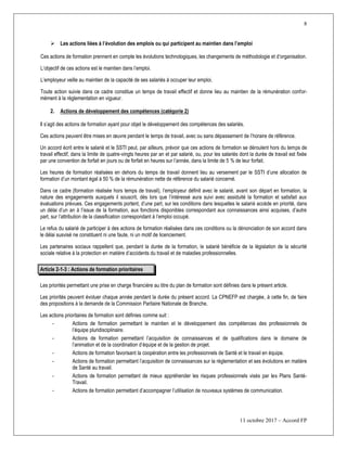 8
11 octobre 2017 – Accord FP
 Les actions liées à l’évolution des emplois ou qui participent au maintien dans l’emploi
Ces actions de formation prennent en compte les évolutions technologiques, les changements de méthodologie et d’organisation.
L’objectif de ces actions est le maintien dans l’emploi.
L’employeur veille au maintien de la capacité de ses salariés à occuper leur emploi.
Toute action suivie dans ce cadre constitue un temps de travail effectif et donne lieu au maintien de la rémunération confor-
mément à la réglementation en vigueur.
2. Actions de développement des compétences (catégorie 2)
Il s’agit des actions de formation ayant pour objet le développement des compétences des salariés.
Ces actions peuvent être mises en œuvre pendant le temps de travail, avec ou sans dépassement de l’horaire de référence.
Un accord écrit entre le salarié et le SSTI peut, par ailleurs, prévoir que ces actions de formation se déroulent hors du temps de
travail effectif, dans la limite de quatre-vingts heures par an et par salarié, ou, pour les salariés dont la durée de travail est fixée
par une convention de forfait en jours ou de forfait en heures sur l’année, dans la limite de 5 % de leur forfait.
Les heures de formation réalisées en dehors du temps de travail donnent lieu au versement par le SSTI d’une allocation de
formation d’un montant égal à 50 % de la rémunération nette de référence du salarié concerné.
Dans ce cadre (formation réalisée hors temps de travail), l’employeur définit avec le salarié, avant son départ en formation, la
nature des engagements auxquels il souscrit, dès lors que l’intéressé aura suivi avec assiduité la formation et satisfait aux
évaluations prévues. Ces engagements portent, d’une part, sur les conditions dans lesquelles le salarié accède en priorité, dans
un délai d’un an à l’issue de la formation, aux fonctions disponibles correspondant aux connaissances ainsi acquises, d’autre
part, sur l’attribution de la classification correspondant à l’emploi occupé.
Le refus du salarié de participer à des actions de formation réalisées dans ces conditions ou la dénonciation de son accord dans
le délai susvisé ne constituent ni une faute, ni un motif de licenciement.
Les partenaires sociaux rappellent que, pendant la durée de la formation, le salarié bénéficie de la législation de la sécurité
sociale relative à la protection en matière d’accidents du travail et de maladies professionnelles.
Article 2-1-3 : Actions de formation prioritaires
Les priorités permettant une prise en charge financière au titre du plan de formation sont définies dans le présent article.
Les priorités peuvent évoluer chaque année pendant la durée du présent accord. La CPNEFP est chargée, à cette fin, de faire
des propositions à la demande de la Commission Paritaire Nationale de Branche.
Les actions prioritaires de formation sont définies comme suit :
- Actions de formation permettant le maintien et le développement des compétences des professionnels de
l’équipe pluridisciplinaire.
- Actions de formation permettant l’acquisition de connaissances et de qualifications dans le domaine de
l’animation et de la coordination d’équipe et de la gestion de projet.
- Actions de formation favorisant la coopération entre les professionnels de Santé et le travail en équipe.
- Actions de formation permettant l’acquisition de connaissances sur la règlementation et ses évolutions en matière
de Santé au travail.
- Actions de formation permettant de mieux appréhender les risques professionnels visés par les Plans Santé-
Travail.
- Actions de formation permettant d’accompagner l’utilisation de nouveaux systèmes de communication.
 