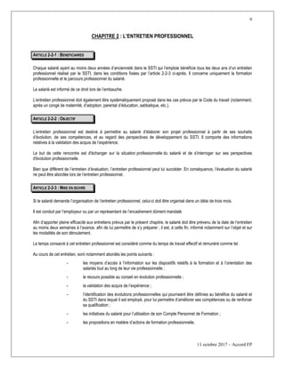 9
11 octobre 2017 – Accord FP
CHAPITRE 2 : L’ENTRETIEN PROFESSIONNEL
ARTICLE 2-2-1 : BENEFICIAIRES
Chaque salarié ayant au moins deux années d’ancienneté dans le SSTI qui l’emploie bénéficie tous les deux ans d’un entretien
professionnel réalisé par le SSTI, dans les conditions fixées par l’article 2-2-3 ci-après. Il concerne uniquement la formation
professionnelle et le parcours professionnel du salarié.
Le salarié est informé de ce droit lors de l’embauche.
L’entretien professionnel doit également être systématiquement proposé dans les cas prévus par le Code du travail (notamment,
après un congé de maternité, d’adoption, parental d’éducation, sabbatique, etc.).
ARTICLE 2-2-2 : OBJECTIF
L’entretien professionnel est destiné à permettre au salarié d’élaborer son projet professionnel à partir de ses souhaits
d’évolution, de ses compétences, et au regard des perspectives de développement du SSTI. Il comporte des informations
relatives à la validation des acquis de l’expérience.
Le but de cette rencontre est d'échanger sur la situation professionnelle du salarié et de s'interroger sur ses perspectives
d'évolution professionnelle.
Bien que différent de l’entretien d’évaluation, l’entretien professionnel peut lui succéder. En conséquence, l’évaluation du salarié
ne peut être abordée lors de l’entretien professionnel.
ARTICLE 2-2-3 : MISE EN ŒUVRE
Si le salarié demande l’organisation de l’entretien professionnel, celui-ci doit être organisé dans un délai de trois mois.
Il est conduit par l’employeur ou par un représentant de l’encadrement dûment mandaté.
Afin d’apporter pleine efficacité aux entretiens prévus par le présent chapitre, le salarié doit être prévenu de la date de l’entretien
au moins deux semaines à l’avance, afin de lui permettre de s’y préparer ; il est, à cette fin, informé notamment sur l’objet et sur
les modalités de son déroulement.
Le temps consacré à cet entretien professionnel est considéré comme du temps de travail effectif et rémunéré comme tel.
Au cours de cet entretien, sont notamment abordés les points suivants :
- les moyens d’accès à l’information sur les dispositifs relatifs à la formation et à l’orientation des
salariés tout au long de leur vie professionnelle ;
- le recours possible au conseil en évolution professionnelle ;
- la validation des acquis de l’expérience ;
- l’identification des évolutions professionnelles qui pourraient être définies au bénéfice du salarié et
du SSTI dans lequel il est employé, pour lui permettre d’améliorer ses compétences ou de renforcer
sa qualification ;
- les initiatives du salarié pour l’utilisation de son Compte Personnel de Formation ;
- les propositions en matière d’actions de formation professionnelle.
 