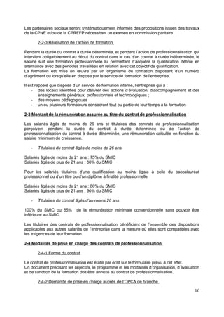 Les partenaires sociaux seront systématiquement informés des propositions issues des travaux
de la CPNE et/ou de la CPREFP nécessitant un examen en commission paritaire.
2-2-3 Réalisation de l’action de formation
Pendant la durée du contrat à durée déterminée, et pendant l’action de professionnalisation qui
intervient obligatoirement au début du contrat dans le cas d’un contrat à durée indéterminée, le
salarié suit une formation professionnelle lui permettant d’acquérir la qualification définie en
alternance avec des périodes travaillées en relation avec cet objectif de qualification.
La formation est mise en œuvre par un organisme de formation disposant d’un numéro
d’agrément ou lorsqu’elle en dispose par le service de formation de l’entreprise.
Il est rappelé que dispose d’un service de formation interne, l’entreprise qui a :
- des locaux identifiés pour délivrer des actions d’évaluation, d’accompagnement et des
enseignements généraux, professionnels et technologiques ;
- des moyens pédagogiques
- un ou plusieurs formateurs consacrant tout ou partie de leur temps à la formation
2-3 Montant de la rémunération assurée au titre du contrat de professionnalisation
Les salariés âgés de moins de 26 ans et titulaires des contrats de professionnalisation
perçoivent pendant la durée du contrat à durée déterminée ou de l’action de
professionnalisation du contrat à durée déterminée, une rémunération calculée en fonction du
salaire minimum de croissance.
- Titulaires du contrat âgés de moins de 26 ans
Salariés âgés de moins de 21 ans : 75% du SMIC
Salariés âgés de plus de 21 ans : 80% du SMIC
Pour les salariés titulaires d’une qualification au moins égale à celle du baccalauréat
professionnel ou d’un titre ou d’un diplôme à finalité professionnelle
Salariés âgés de moins de 21 ans : 80% du SMIC
Salariés âgés de plus de 21 ans : 90% du SMIC
- Titulaires du contrat âgés d’au moins 26 ans
100% du SMIC ou 85% de la rémunération minimale conventionnelle sans pouvoir être
inférieure au SMIC.
Les titulaires des contrats de professionnalisation bénéficient de l’ensemble des dispositions
applicables aux autres salariés de l’entreprise dans la mesure où elles sont compatibles avec
les exigences de leur formation.
2-4 Modalités de prise en charge des contrats de professionnalisation
2-4-1 Forme du contrat
Le contrat de professionnalisation est établi par écrit sur le formulaire prévu à cet effet.
Un document précisant les objectifs, le programme et les modalités d’organisation, d’évaluation
et de sanction de la formation doit être annexé au contrat de professionnalisation.
2-4-2 Demande de prise en charge auprès de l’OPCA de branche
10
 
