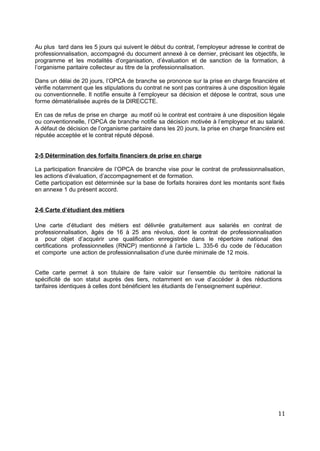 Au plus tard dans les 5 jours qui suivent le début du contrat, l’employeur adresse le contrat de
professionnalisation, accompagné du document annexé à ce dernier, précisant les objectifs, le
programme et les modalités d’organisation, d’évaluation et de sanction de la formation, à
l’organisme paritaire collecteur au titre de la professionnalisation.
Dans un délai de 20 jours, l’OPCA de branche se prononce sur la prise en charge financière et
vérifie notamment que les stipulations du contrat ne sont pas contraires à une disposition légale
ou conventionnelle. Il notifie ensuite à l’employeur sa décision et dépose le contrat, sous une
forme dématérialisée auprès de la DIRECCTE.
En cas de refus de prise en charge au motif où le contrat est contraire à une disposition légale
ou conventionnelle, l’OPCA de branche notifie sa décision motivée à l’employeur et au salarié.
A défaut de décision de l’organisme paritaire dans les 20 jours, la prise en charge financière est
réputée acceptée et le contrat réputé déposé.
2-5 Détermination des forfaits financiers de prise en charge
La participation financière de l’OPCA de branche vise pour le contrat de professionnalisation,
les actions d’évaluation, d’accompagnement et de formation.
Cette participation est déterminée sur la base de forfaits horaires dont les montants sont fixés
en annexe 1 du présent accord.
2-6 Carte d’étudiant des métiers
Une carte d’étudiant des métiers est délivrée gratuitement aux salariés en contrat de
professionnalisation, âgés de 16 à 25 ans révolus, dont le contrat de professionnalisation
a pour objet d’acquérir une qualification enregistrée dans le répertoire national des
certifications professionnelles (RNCP) mentionné à l’article L. 335-6 du code de l’éducation
et comporte une action de professionnalisation d’une durée minimale de 12 mois.
Cette carte permet à son titulaire de faire valoir sur l’ensemble du territoire national la
spécificité de son statut auprès des tiers, notamment en vue d’accéder à des réductions
tarifaires identiques à celles dont bénéficient les étudiants de l’enseignement supérieur.
11
 