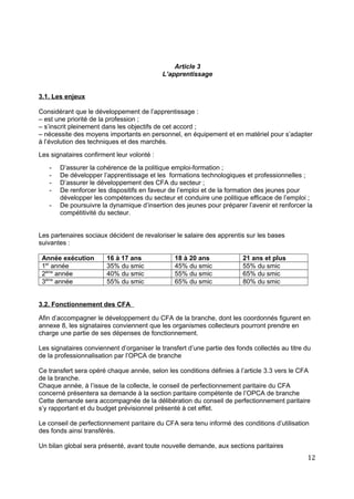 Article 3
L’apprentissage
3.1. Les enjeux
Considérant que le développement de l’apprentissage :
– est une priorité de la profession ;
– s’inscrit pleinement dans les objectifs de cet accord ;
– nécessite des moyens importants en personnel, en équipement et en matériel pour s’adapter
à l’évolution des techniques et des marchés.
Les signataires confirment leur volonté :
- D’assurer la cohérence de la politique emploi-formation ;
- De développer l’apprentissage et les formations technologiques et professionnelles ;
- D’assurer le développement des CFA du secteur ;
- De renforcer les dispositifs en faveur de l’emploi et de la formation des jeunes pour
développer les compétences du secteur et conduire une politique efficace de l’emploi ;
- De poursuivre la dynamique d’insertion des jeunes pour préparer l’avenir et renforcer la
compétitivité du secteur.
Les partenaires sociaux décident de revaloriser le salaire des apprentis sur les bases
suivantes :
Année exécution 16 à 17 ans 18 à 20 ans 21 ans et plus
1er
année 35% du smic 45% du smic 55% du smic
2ème
année 40% du smic 55% du smic 65% du smic
3ème
année 55% du smic 65% du smic 80% du smic
3.2. Fonctionnement des CFA
Afin d’accompagner le développement du CFA de la branche, dont les coordonnés figurent en
annexe 8, les signataires conviennent que les organismes collecteurs pourront prendre en
charge une partie de ses dépenses de fonctionnement.
Les signataires conviennent d’organiser le transfert d’une partie des fonds collectés au titre du
de la professionnalisation par l’OPCA de branche
Ce transfert sera opéré chaque année, selon les conditions définies à l’article 3.3 vers le CFA
de la branche.
Chaque année, à l’issue de la collecte, le conseil de perfectionnement paritaire du CFA
concerné présentera sa demande à la section paritaire compétente de l’OPCA de branche
Cette demande sera accompagnée de la délibération du conseil de perfectionnement paritaire
s’y rapportant et du budget prévisionnel présenté à cet effet.
Le conseil de perfectionnement paritaire du CFA sera tenu informé des conditions d’utilisation
des fonds ainsi transférés.
Un bilan global sera présenté, avant toute nouvelle demande, aux sections paritaires
12
 