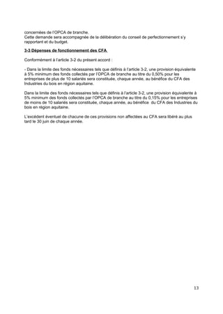 concernées de l’OPCA de branche.
Cette demande sera accompagnée de la délibération du conseil de perfectionnement s’y
rapportant et du budget.
3-3 Dépenses de fonctionnement des CFA
Conformément à l’article 3-2 du présent accord :
- Dans la limite des fonds nécessaires tels que définis à l’article 3-2, une provision équivalente
à 5% minimum des fonds collectés par l’OPCA de branche au titre du 0,50% pour les
entreprises de plus de 10 salariés sera constituée, chaque année, au bénéfice du CFA des
Industries du bois en région aquitaine.
Dans la limite des fonds nécessaires tels que définis à l’article 3-2, une provision équivalente à
5% minimum des fonds collectés par l’OPCA de branche au titre du 0,15% pour les entreprises
de moins de 10 salariés sera constituée, chaque année, au bénéfice du CFA des Industries du
bois en région aquitaine.
L’excédent éventuel de chacune de ces provisions non affectées au CFA sera libéré au plus
tard le 30 juin de chaque année.
13
 