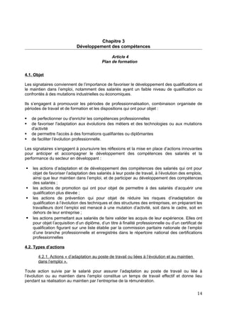 Chapitre 3
Développement des compétences
Article 4
Plan de formation
4.1. Objet
Les signataires conviennent de l’importance de favoriser le développement des qualifications et
le maintien dans l’emploi, notamment des salariés ayant un faible niveau de qualification ou
confrontés à des mutations industrielles ou économiques.
Ils s’engagent à promouvoir les périodes de professionnalisation, combinaison organisée de
périodes de travail et de formation et les dispositions qui ont pour objet :
 de perfectionner ou d'enrichir les compétences professionnelles
 de favoriser l'adaptation aux évolutions des métiers et des technologies ou aux mutations
d'activité
 de permettre l'accès à des formations qualifiantes ou diplômantes
 de faciliter l’évolution professionnelle.
Les signataires s’engagent à poursuivre les réflexions et la mise en place d’actions innovantes
pour anticiper et accompagner le développement des compétences des salariés et la
performance du secteur en développant :
 les actions d’adaptation et de développement des compétences des salariés qui ont pour
objet de favoriser l’adaptation des salariés à leur poste de travail, à l’évolution des emplois,
ainsi que leur maintien dans l’emploi, et de participer au développement des compétences
des salariés ;
 les actions de promotion qui ont pour objet de permettre à des salariés d’acquérir une
qualification plus élevée ;
 les actions de prévention qui pour objet de réduire les risques d’inadaptation de
qualification à l’évolution des techniques et des structures des entreprises, en préparant les
travailleurs dont l’emploi est menacé à une mutation d’activité, soit dans le cadre, soit en
dehors de leur entreprise ;
 les actions permettant aux salariés de faire valider les acquis de leur expérience. Elles ont
pour objet l’acquisition d’un diplôme, d’un titre à finalité professionnelle ou d’un certificat de
qualification figurant sur une liste établie par la commission paritaire nationale de l’emploi
d’une branche professionnelle et enregistrés dans le répertoire national des certifications
professionnelles
4.2. Types d’actions
4.2.1. Actions « d’adaptation au poste de travail ou liées à l’évolution et au maintien
dans l’emploi ».
Toute action suivie par le salarié pour assurer l’adaptation au poste de travail ou liée à
l’évolution ou au maintien dans l’emploi constitue un temps de travail effectif et donne lieu
pendant sa réalisation au maintien par l’entreprise de la rémunération.
14
 