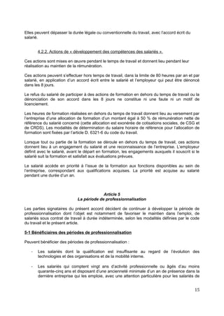 Elles peuvent dépasser la durée légale ou conventionnelle du travail, avec l’accord écrit du
salarié.
4.2.2. Actions de « développement des compétences des salariés ».
Ces actions sont mises en œuvre pendant le temps de travail et donnent lieu pendant leur
réalisation au maintien de la rémunération.
Ces actions peuvent s’effectuer hors temps de travail, dans la limite de 80 heures par an et par
salarié, en application d’un accord écrit entre le salarié et l’employeur qui peut être dénoncé
dans les 8 jours.
Le refus du salarié de participer à des actions de formation en dehors du temps de travail ou la
dénonciation de son accord dans les 8 jours ne constitue ni une faute ni un motif de
licenciement.
Les heures de formation réalisées en dehors du temps de travail donnent lieu au versement par
l’entreprise d’une allocation de formation d’un montant égal à 50 % de rémunération nette de
référence du salarié concerné (cette allocation est exonérée de cotisations sociales, de CSG et
de CRDS). Les modalités de détermination du salaire horaire de référence pour l’allocation de
formation sont fixées par l’article D. 6321-6 du code du travail.
Lorsque tout ou partie de la formation se déroule en dehors du temps de travail, ces actions
donnent lieu à un engagement du salarié et une reconnaissance de l’entreprise. L’employeur
définit avec le salarié, avant le départ en formation, les engagements auxquels il souscrit si le
salarié suit la formation et satisfait aux évaluations prévues.
Le salarié accède en priorité à l’issue de la formation aux fonctions disponibles au sein de
l’entreprise, correspondant aux qualifications acquises. La priorité est acquise au salarié
pendant une durée d’un an.
Article 5
La période de professionnalisation
Les parties signataires du présent accord décident de continuer à développer la période de
professionnalisation dont l’objet est notamment de favoriser le maintien dans l’emploi, de
salariés sous contrat de travail à durée indéterminée, selon les modalités définies par le code
du travail et le présent article.
5-1 Bénéficiaires des périodes de professionnalisation
Peuvent bénéficier des périodes de professionnalisation :
- Les salariés dont la qualification est insuffisante au regard de l’évolution des
technologies et des organisations et de la mobilité interne.
- Les salariés qui comptent vingt ans d’activité professionnelle ou âgés d’au moins
quarante-cinq ans et disposant d’une ancienneté minimale d’un an de présence dans la
dernière entreprise qui les emploie, avec une attention particulière pour les salariés de
15
 