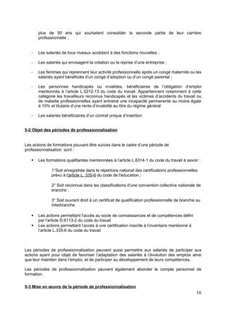 plus de 50 ans qui souhaitent consolider la seconde partie de leur carrière
professionnelle ;
- Les salariés de tous niveaux accédant à des fonctions nouvelles ;
- Les salariés qui envisagent la création ou la reprise d’une entreprise ;
- Les femmes qui reprennent leur activité professionnelle après un congé maternité ou les
salariés ayant bénéficiés d’un congé d’adoption ou d’un congé parental ;
- Les personnes handicapés ou invalides, bénéficiaires de l’obligation d’emploi
mentionnés à l’article L.5212-13 du code du travail. Appartiennent notamment à cette
catégorie les travailleurs reconnus handicapés et les victimes d’accidents du travail ou
de maladie professionnelles ayant entrainé une incapacité permanente au moins égale
à 10% et titulaire d’une rente d’invalidité au titre du régime général
- Les salariés bénéficiaires d’un contrat unique d’insertion
5-2 Objet des périodes de professionnalisation
Les actions de formations pouvant être suivies dans le cadre d’une période de
professionnalisation sont :
 Les formations qualifiantes mentionnées à l’article L.6314-1 du code du travail à savoir :
1°Soit enregistrée dans le répertoire national des certifications professionnelles
prévu à l'article L. 335-6 du code de l'éducation ;
2° Soit reconnue dans les classifications d'une convention collective nationale de
branche ;
3° Soit ouvrant droit à un certificat de qualification professionnelle de branche ou
interbranche.
 Les actions permettant l’accès au socle de connaissances et de compétences défini
par l’article D.6113-2 du code du travail
 Les actions permettant l’accès à une certification inscrite à l’inventaire mentionné à
l’article L.335-6 du code du travail
Les périodes de professionnalisation peuvent aussi permettre aux salariés de participer aux
actions ayant pour objet de favoriser l’adaptation des salariés à l’évolution des emplois ainsi
que leur maintien dans l’emploi, et de participer au développement de leurs compétences.
Les périodes de professionnalisation peuvent également abonder le compte personnel de
formation.
5-3 Mise en œuvre de la période de professionnalisation
16
 