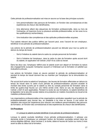 Cette période de professionnalisation est mise en œuvre sur la base des principes suivants :
- Une personnalisation des parcours de formation, en fonction des connaissances et des
expériences de chacun des bénéficiaires,
- Une alternance alliant des séquences de formation professionnelle, dans ou hors de
l’entreprise, et l’exercice d’une ou plusieurs activités professionnelles, en lien avec la ou
les qualification(s) recherchée(s),
- Une évaluation des compétences et des aptitudes professionnelles acquises.
Tout salarié relevant des publics définis par l’accord peut, avec l’accord de son employeur,
bénéficier d’une période de professionnalisation.
Les actions de la période de professionnalisation peuvent se dérouler pour tout ou partie en
dehors du temps de travail :
- Soit à l’initiative du salarié dans le cadre du compte personnel de formation
- Soit à l’initiative de l’employeur, dans le cadre du plan de formation après accord écrit
du salarié, en application de l’article L.6321-6 du code du travail.
Dans les deux cas, l’employeur définit avec le salarié avant son départ en formation la nature
des engagements auxquels l’entreprise souscrit si l’intéressé suit la formation et satisfait aux
évaluations prévues.
Les actions de formation mises en œuvre pendant la période de professionnalisation et
pendant le temps de travail donnent lieu au maintien par l’employeur de la rémunération du
salarié.
Par accord écrit entre le salarié et l’employeur, les heures de formation effectuées en dehors du
temps de travail dans le cadre d’une période de professionnalisation peuvent excéder le
montant des droits ouverts par le salarié au titre du compte personnel de formation dans la
limite de quatre-vingt heures sur une même année civile. Dans ce cas, les dispositions de
l’article L.6321-8 sont applicables. Pendant la durée de ces formations, le salarié bénéficie de
la législation de la sécurité sociale relative à la protection en matière d’accidents du travail et de
maladies professionnelles.
Les organisations professionnelles et les organisations syndicales rappellent que la période de
professionnalisation peut donner lieu, en préalable à sa mise en œuvre, à une action de
validation des acquis de l’expérience pour assurer une meilleure personnalisation des parcours
de formation, en fonction des connaissances et des expériences de chacun des bénéficiaires.
5-4 Procédure
a) Lorsque le salarié souhaite bénéficier d’une période de professionnalisation
Lorsque le salarié souhaite bénéficier d’une période professionnalisation, il adresse une
demande écrite à l’employeur en précisant l’action de formation souhaitée entrant dans les
actions éligibles définies dans l’annexe 2, la durée, dates et heures de l’action au moins 2 mois
avant la date du début de la formation.
17
 