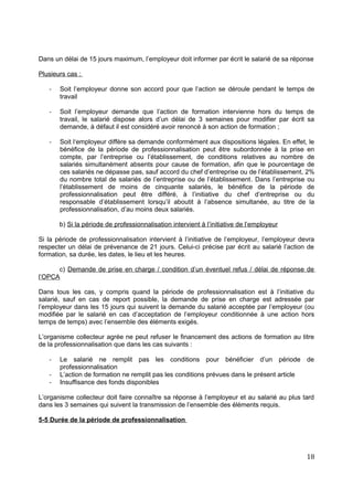 Dans un délai de 15 jours maximum, l’employeur doit informer par écrit le salarié de sa réponse
Plusieurs cas :
- Soit l’employeur donne son accord pour que l’action se déroule pendant le temps de
travail
- Soit l’employeur demande que l’action de formation intervienne hors du temps de
travail, le salarié dispose alors d’un délai de 3 semaines pour modifier par écrit sa
demande, à défaut il est considéré avoir renoncé à son action de formation ;
- Soit l‘employeur diffère sa demande conformément aux dispositions légales. En effet, le
bénéfice de la période de professionnalisation peut être subordonnée à la prise en
compte, par l’entreprise ou l’établissement, de conditions relatives au nombre de
salariés simultanément absents pour cause de formation, afin que le pourcentage de
ces salariés ne dépasse pas, sauf accord du chef d’entreprise ou de l’établissement, 2%
du nombre total de salariés de l’entreprise ou de l’établissement. Dans l’entreprise ou
l’établissement de moins de cinquante salariés, le bénéfice de la période de
professionnalisation peut être différé, à l’initiative du chef d’entreprise ou du
responsable d’établissement lorsqu’il aboutit à l’absence simultanée, au titre de la
professionnalisation, d’au moins deux salariés.
b) Si la période de professionnalisation intervient à l’initiative de l’employeur
Si la période de professionnalisation intervient à l’initiative de l’employeur, l’employeur devra
respecter un délai de prévenance de 21 jours. Celui-ci précise par écrit au salarié l’action de
formation, sa durée, les dates, le lieu et les heures.
c) Demande de prise en charge / condition d’un éventuel refus / délai de réponse de
l’OPCA
Dans tous les cas, y compris quand la période de professionnalisation est à l’initiative du
salarié, sauf en cas de report possible, la demande de prise en charge est adressée par
l’employeur dans les 15 jours qui suivent la demande du salarié acceptée par l’employeur (ou
modifiée par le salarié en cas d’acceptation de l’employeur conditionnée à une action hors
temps de temps) avec l’ensemble des éléments exigés.
L’organisme collecteur agrée ne peut refuser le financement des actions de formation au titre
de la professionnalisation que dans les cas suivants :
- Le salarié ne remplit pas les conditions pour bénéficier d’un période de
professionnalisation
- L’action de formation ne remplit pas les conditions prévues dans le présent article
- Insuffisance des fonds disponibles
L’organisme collecteur doit faire connaître sa réponse à l’employeur et au salarié au plus tard
dans les 3 semaines qui suivent la transmission de l’ensemble des éléments requis.
5-5 Durée de la période de professionnalisation
18
 